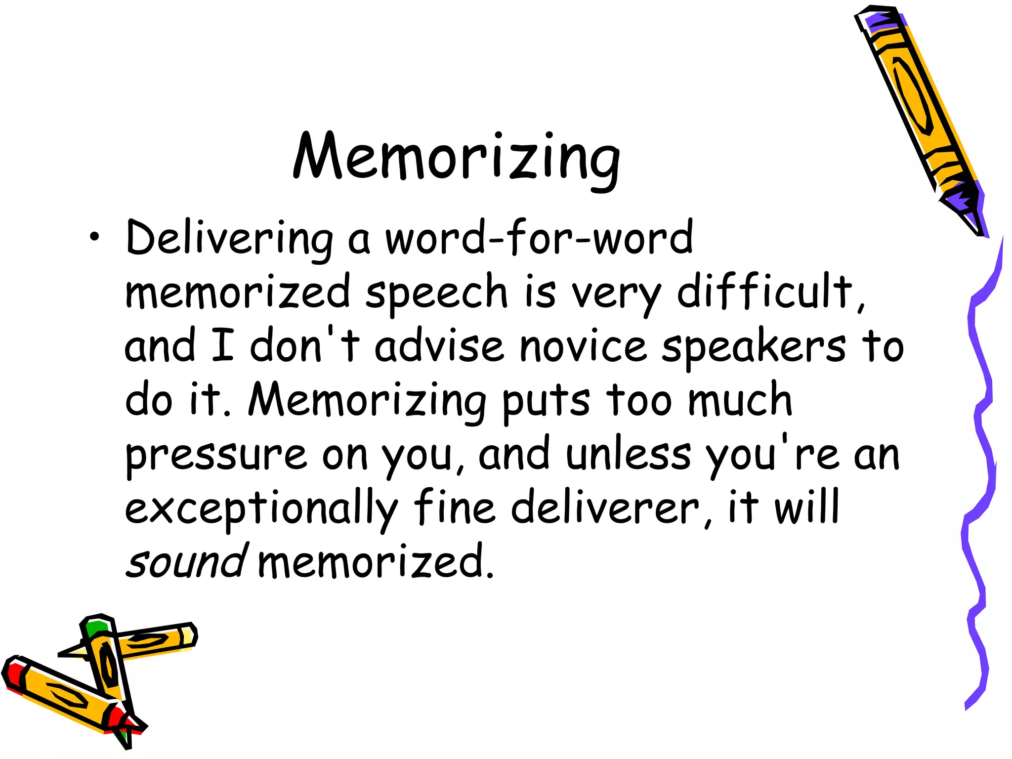 Memorizing
• Delivering a word-for-word
memorized speech is very difficult,
and I don't advise novice speakers to
do it. Memorizing puts too much
pressure on you, and unless you're an
exceptionally fine deliverer, it will
sound memorized.
 