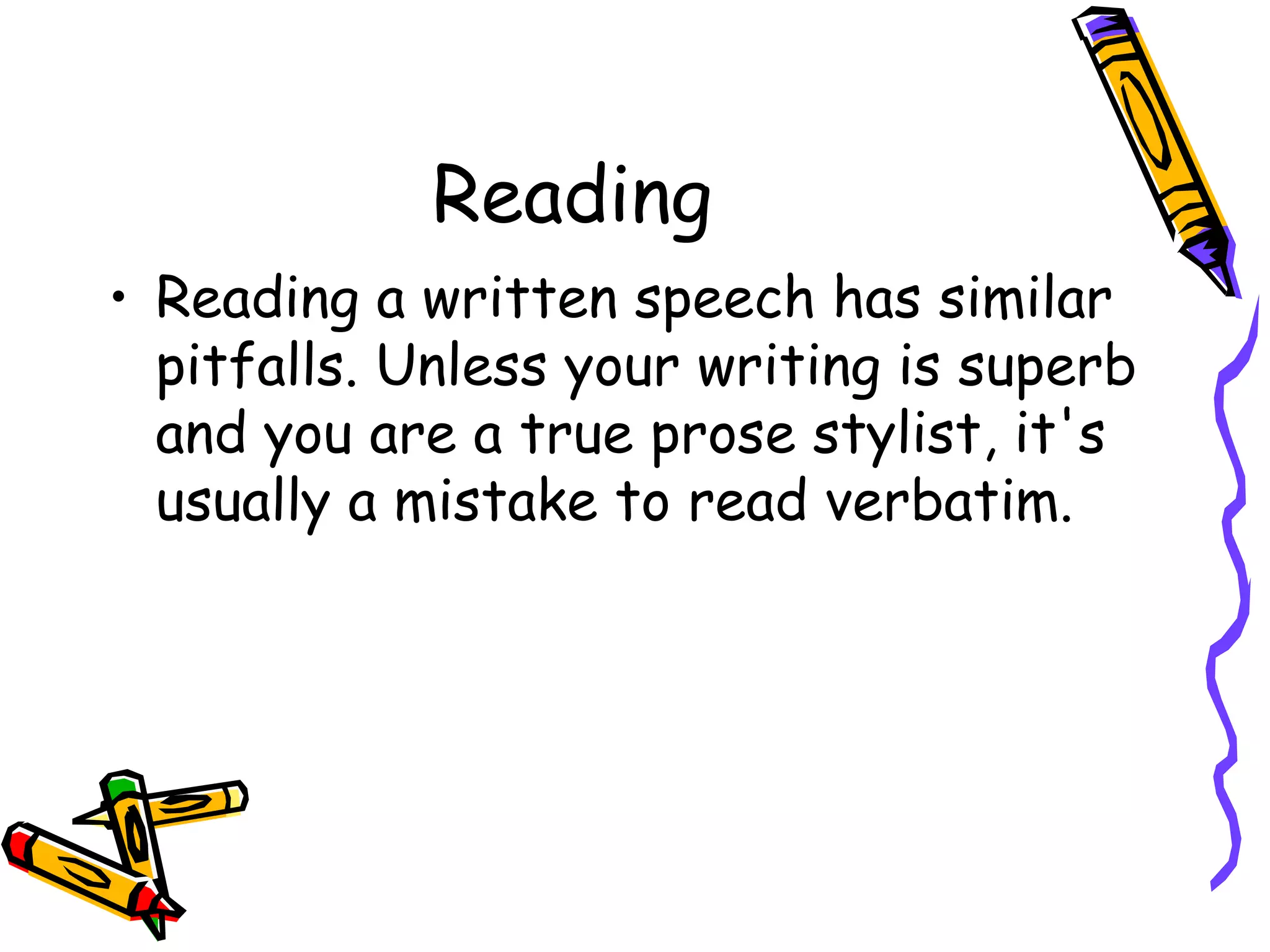 Reading
• Reading a written speech has similar
pitfalls. Unless your writing is superb
and you are a true prose stylist, it's
usually a mistake to read verbatim.
 