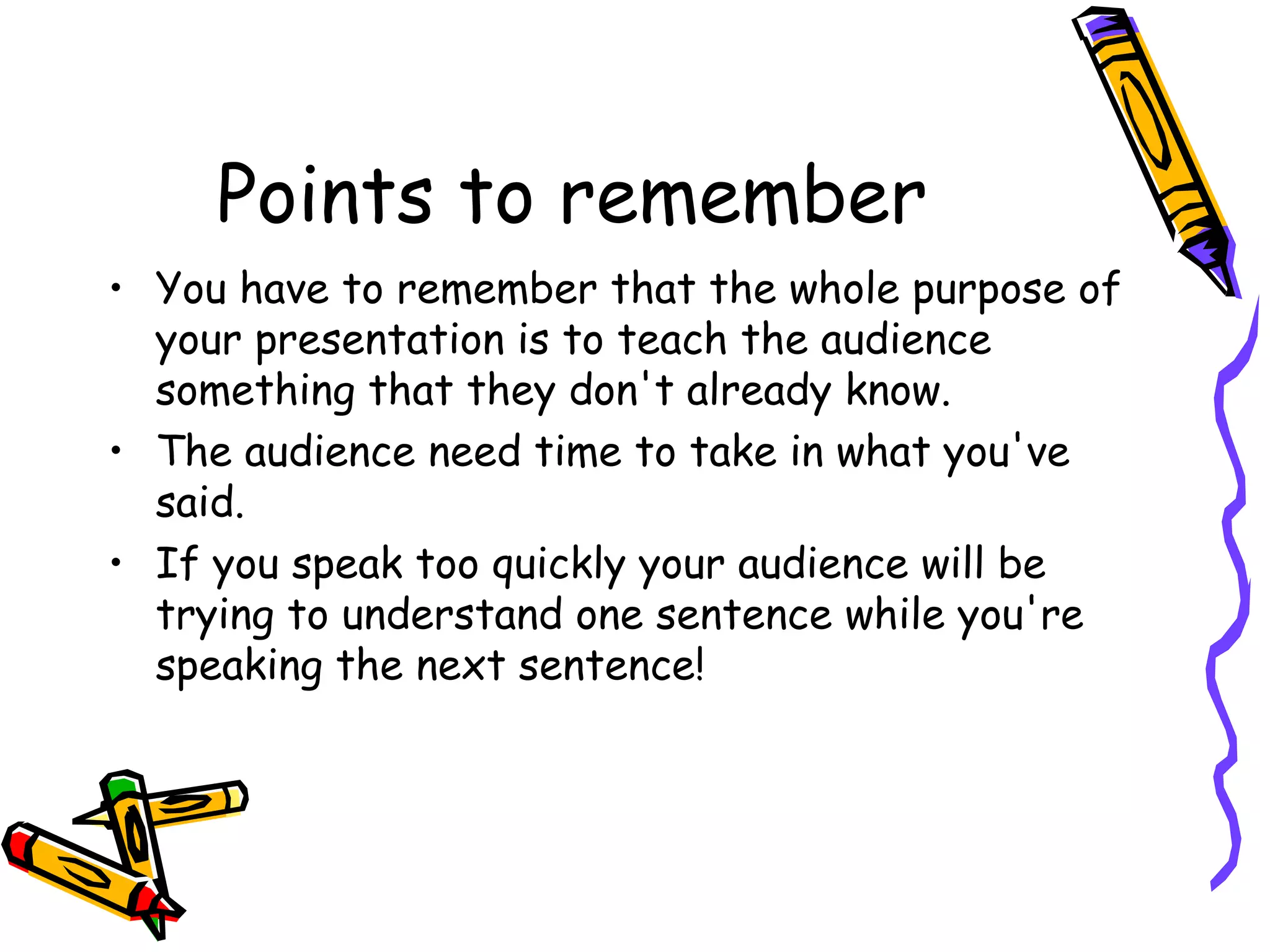 Points to remember
• You have to remember that the whole purpose of
your presentation is to teach the audience
something that they don't already know.
• The audience need time to take in what you've
said.
• If you speak too quickly your audience will be
trying to understand one sentence while you're
speaking the next sentence!
 