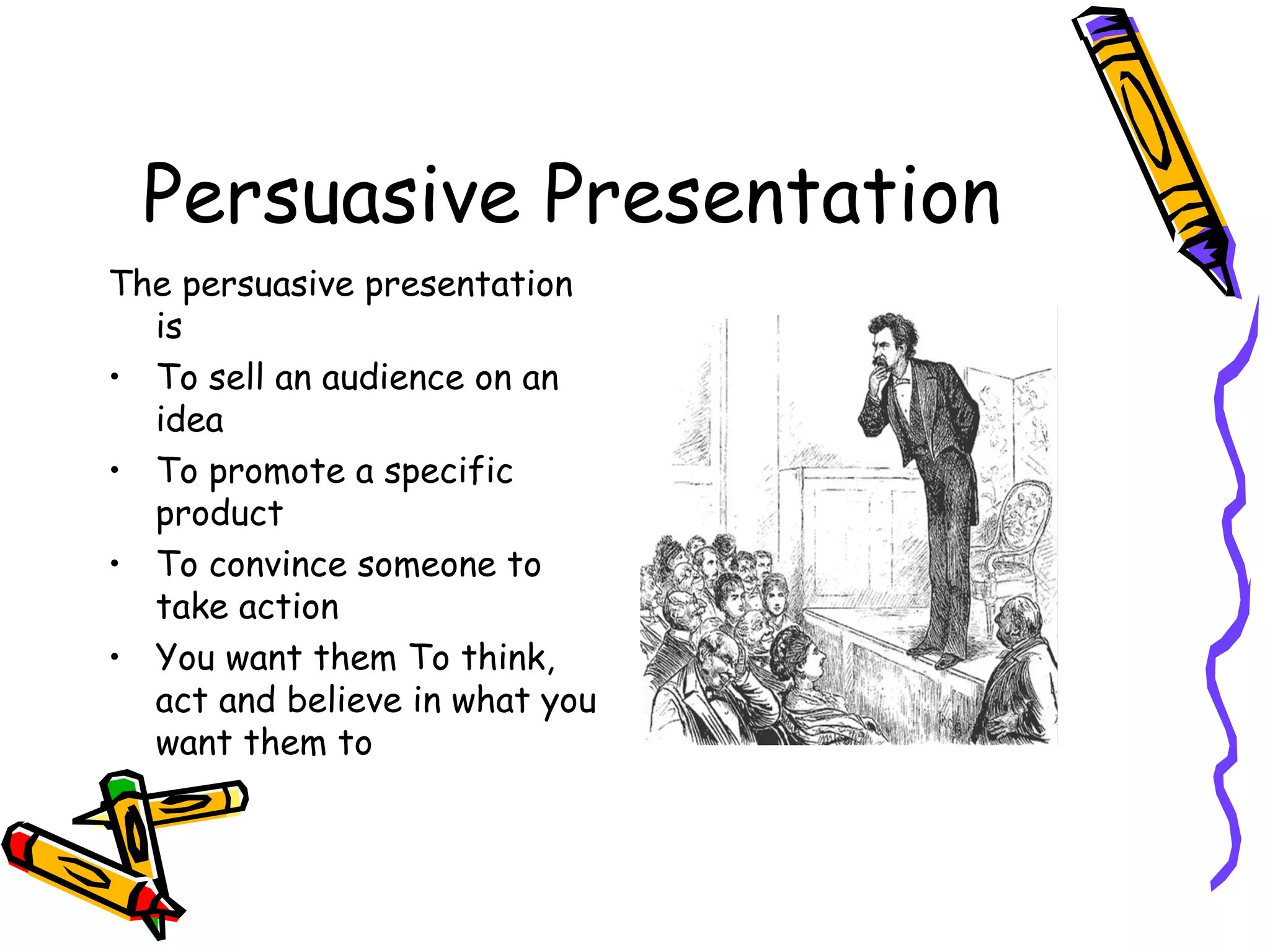 Persuasive Presentation
The persuasive presentation
is
• To sell an audience on an
idea
• To promote a specific
product
• To convince someone to
take action
• You want them To think,
act and believe in what you
want them to
 