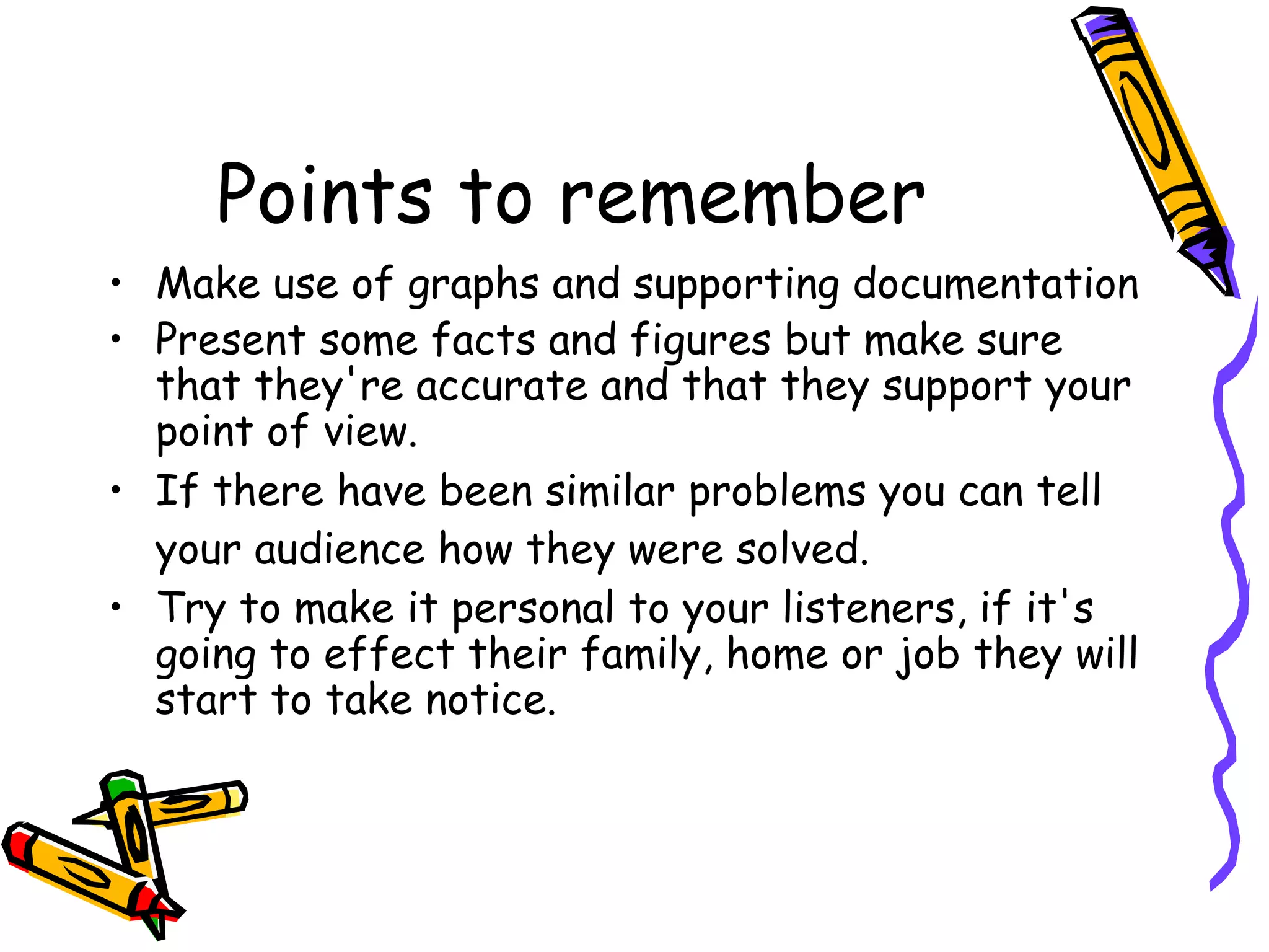 Points to remember
• Make use of graphs and supporting documentation
• Present some facts and figures but make sure
that they're accurate and that they support your
point of view.
• If there have been similar problems you can tell
your audience how they were solved.
• Try to make it personal to your listeners, if it's
going to effect their family, home or job they will
start to take notice.
 