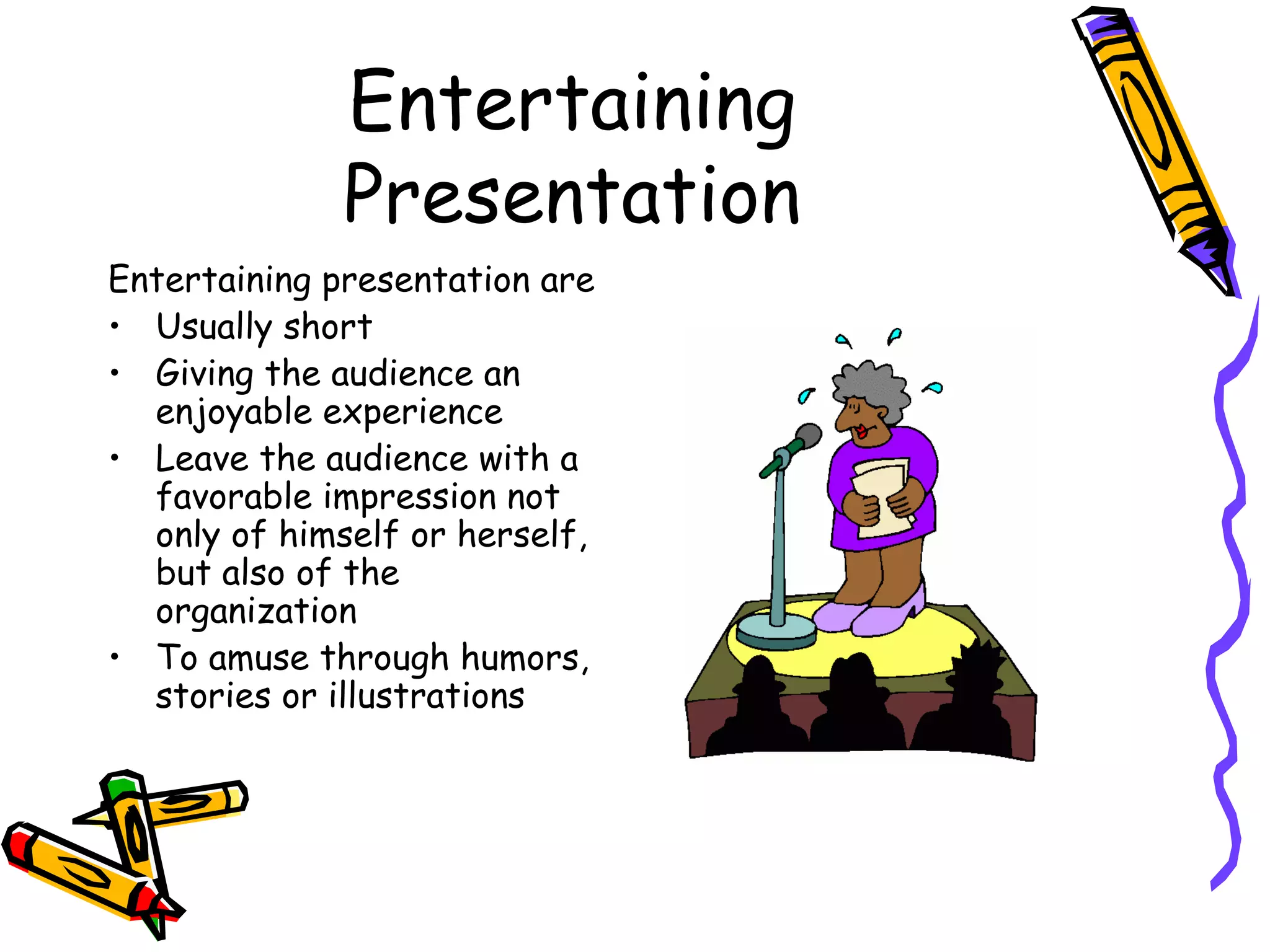 Entertaining
Presentation
Entertaining presentation are
• Usually short
• Giving the audience an
enjoyable experience
• Leave the audience with a
favorable impression not
only of himself or herself,
but also of the
organization
• To amuse through humors,
stories or illustrations
 