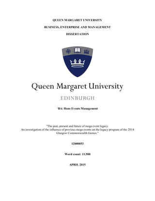 QUEEN MARGARET UNIVERSITY
BUSINESS, ENTERPRISE AND MANAGEMENT
DISSERTATION
‘BA/ Hons Events Management
"The past, present and future of mega event legacy.
An investigation of the influence of previous mega events on the legacy program of the 2014
Glasgow Commonwealth Games.”
12000053
Word count: 11,900
APRIL 2015
 