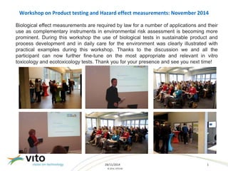 Workshop on Product testing and Hazard effect measurements: November 2014 
Biological effect measurements are required by law for a number of applications and their 
use as complementary instruments in environmental risk assessment is becoming more 
prominent. During this workshop the use of biological tests in sustainable product and 
process development and in daily care for the environment was clearly illustrated with 
practical examples during this workshop. Thanks to the discussion we and all the 
participant can now further fine-tune on the most appropriate and relevant in vitro 
toxicology and ecotoxicology tests. Thank you for your presence and see you next time! 
28/11/2014 1 
© 2014, VITO NV 
 