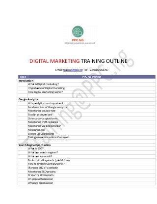 DIGITAL MARKETING TRAINING OUTLINE
Email: training@ppc.ng; Tel: +2348167258707
Topic PPC.ng/training
Introduction
What is Digital marketing?
Importance of Digital marketing
How Digital marketing works?
Google Analytics
Why analytics is so important?
Fundamentals of Google analytics
Monitoring bounce rate
Tracking conversions
Other analytics platforms
Monitoring traffic sources
Monitoring visitors behavior
Measurement
Setting up Dashboards
Taking corrective actions if required
Search Engine Optimization
What is SEO?
What are search engines?
What are keywords?
Tools to find keywords (paid & free)
How to find relevant keywords?
Planning SEO of a website
Monitoring SEO process
Preparing SEO reports
On page optimization
Off page optimization
 