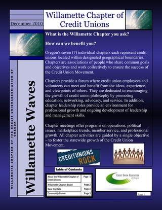 Page 1
Willamette Chapter of
Credit Unions
About the Willamette Chapter of
Credit Unions
Page 1
Willamette Chapter Board Page 2
Save the Date Page 2
Community Corner Page 3
Table of Contents
WillametteWaves
WILLAMETTECHAPTEROFTHECREDITUNIONASSOCIATIONOF
OREGON
December 2010
What is the Willamette Chapter you ask?
How can we benefit you?
Oregon's seven (7) individual chapters each represent credit
unions located within designated geographical boundaries.
Chapters are associations of people who share common goals
and objectives and work collectively to ensure the success of
the Credit Union Movement.
Chapters provide a forum where credit union employees and
volunteers can meet and benefit from the ideas, experience,
and viewpoints of others. They are dedicated to encouraging
the growth of credit union philosophy by promoting
education, networking, advocacy, and service. In addition,
chapter leadership roles provide an environment for
professional growth and ongoing development of leadership
and management skills.
Chapter meetings offer programs on operations, political
issues, marketplace trends, member service, and professional
growth. All chapter activities are guided by a single objective
– to foster the statewide growth of the Credit Union
Movement.
 