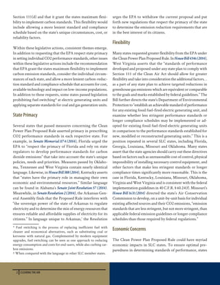 2 CLEARING THE AIR
Section 111(d) and that it grant the states maximum flexi-
bility to implement carbon standards. This flexibility would
include allowing a more lenient standard and compliance
schedule based on the state’s unique circumstances, cost, or
reliability factors.
Within these legislative actions, consistent themes emerge.
In addition to requesting that the EPA respect state primacy
in setting individual CO2 performance standards, other issues
within these legislative actions include the recommendation
that EPA grant the states maximum flexibility to implement
carbon emission standards, consider the individual circum-
stances of each state, and allow a more lenient carbon-reduc-
tion standard and compliance schedule that accounts for cost,
available technology and impact on low-income populations.
In addition to these requests, some states passed legislation
prohibiting fuel switching* at electric generating units and
applying separate standards for coal and gas generation units.
State Primacy
Several states that passed measures concerning the Clean
Power Plan Proposed Rule asserted primacy in prescribing
CO2 performance standards in each respective state. For
example, in Senate Memorial 1174 (2014), Florida urged the
EPA to “respect the primacy of Florida and rely on state
regulators to develop performance standards for carbon
dioxide emissions” that take into account the state’s unique
policies, needs and priorities. Measures passed by Oklaho-
ma, Tennessee and West Virginia contain nearly identical
language. Likewise, in HouseBill388(2014), Kentucky asserts
that “states have the primary role in managing their own
economic and environmental resources.” Similar language
can be found in Alabama’s Senate Joint Resolution 57 (2014).
Meanwhile, in SenateResolution2(2014), the Arkansas Gen-
eral Assembly finds that the Proposed Rule interferes with
“the sovereign power of the state of Arkansas to regulate
electricity and to determine the mix of energy resources that
ensures reliable and affordable supplies of electricity for its
citizens.” In language unique to Arkansas,†
the Resolution
* Fuel switching is the process of replacing inefficient fuel with
cleaner and economical alternatives, such as substituting coal or
kerosene with natural gas. Complemented by modern equipment
upgrades, fuel switching can be seen as one approach to reducing
energy consumption and costs for end-users, while also curbing car-
bon emissions.
† When compared with the language in other SLC member states.
urges the EPA to withdraw the current proposal and put
forth new regulations that respect the primacy of the state
to determine the emission reduction requirements that are
in the best interest of its citizens.
Flexibility
Many states requested greater flexibility from the EPA under
the Clean Power Plan Proposed Rule. InHouseBill4346(2014),
West Virginia asserts that the “standards of performance
developed and proposed under any state plan to comply with
Section 111 of the Clean Air Act should allow for greater
flexibility and take into consideration the additional factors…
as a part of any state plan to achieve targeted reductions in
greenhousegasemissionswhichareequivalentorcomparable
to the goals and marks established by federal guidelines.” The
Bill further directs the state’s Department of Environmental
Protectionto“establishanachievablestandardofperformance
for any existing fossil fuel-fired electric generating unit, and
examine whether less stringent performance standards or
longer compliance schedules may be implemented or ad-
opted for existing fossil fuel-fired electric generating units
in comparison to the performance standards established for
new, modified or reconstructed generating units.” This is a
position repeated in several SLC states, including Florida,
Georgia, Louisiana, Missouri and Oklahoma. Many states
assert that the state agencies should carry out these directives
based on factors such as unreasonable cost of control, physical
impossibility of installing necessary control equipment, and
other factors that make less stringent standards or longer
compliance times significantly more reasonable. This is the
case in Florida, Kentucky, Louisiana, Missouri, Oklahoma,
Virginia and West Virginia and is consistent with the federal
implementation guidelines in 40 C.F.R. § 60.24(f). Missouri’s
House Bill 1631 (2014) directed the state’s Air Conservation
Commissiontodevelop,onaunit-by-unitbasisforindividual
existing affected sources and their CO2 emissions, “emission
standards that are less stringent, but not more stringent, than
applicable federal emission guidelines or longer compliance
schedules than those required by federal regulations.”
Economic Concerns
The Clean Power Plan Proposed Rule could have myriad
economic impacts in SLC states. To ensure optimal pre-
paredness in determining standards of performance, states
 