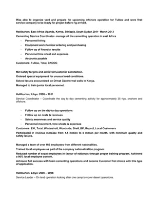  
Was able to organize yard and prepare for upcoming offshore operation for Tullow and were first
service company to be ready for project before rig arrived.
Halliburton, East Africa Uganda, Kenya, Ethiopia, South Sudan 2011- March 2013
Cementing Service Coordinator- manage all the cementing operation in east Africa
- Personnel hiring
- Equipment and chemical ordering and purchasing
- Follow up of financial results
- Personnel time sheet and expenses
- Accounts payable
Customers: Tullow, Total, CNOOC
Met safety targets and achieved Customer satisfaction.
Ordered special equipment for unusual road conditions.
Solved issues encountered on Ormat Geothermal wells in Kenya.
Managed to train junior local personnel.
Halliburton, Libya: 2008 – 2011
Service Coordinator – Coordinate the day to day cementing activity for approximately 35 rigs, onshore and
offshore.
- Follow up on the day to day operations
- Follow up on costs & revenues
- Safety awareness and service quality
- Personnel movement, time sheets & expenses
Customers: ENI, Total, Wintershall, Woodside, Shell, BP, Repsol, Local Customers
Participated in revenue increase from 1.5 million to 5 million per month, with minimum quality and
safety issues.
Managed a team of over 160 employees from different nationalities.
Trained local employees as part of the company nationalization program.
Reduced number of expat employees in favour of nationals through proper training program. Achieved
a 90% local employee content.
Achieved full success with foam cementing operations and became Customer first choice with this type
of application.
Halliburton, Libya: 2006 – 2008:
Service Leader – On land operation looking after one camp to cover desert operations.
 