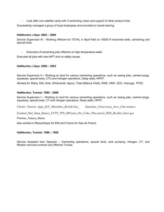  
- Look after one satellite camp with 3 cementing crews and support of other product lines
Successfully managed a group of local employees and provided on hands training.
Halliburton, Libya: 2003 – 2005
Service Supervisor III – Working offshore for TOTAL in Aljurf field on 16500 ft horizontal wells, cementing and
special tools.
- Execution of cementing jobs offshore on high temperature wells.
Executed all jobs with zero NPT and no safety issues.
Halliburton, Libya: 2000 – 2003
Service Supervisor II – Working on land for various cementing operations, such as casing jobs, cement plugs,
squeezes, special tools, CTU and nitrogen operations. Deep wells, HPHT.
Worked for Waha, ENI, Sirte, Wintershall, Agoco, Total (Mabruk Field), RWE, OMV, ZOC, Harouge, TPOC
Halliburton, Tunisia: 1995 – 2000
Service Supervisor I – Working on land for various cementing operations, such as casing jobs, cement plugs,
squeezes, special tools, CT and nitrogen operations. Deep wells, HPHT.
Clients: Tunisia- Agip_ELF_Marathon_British Gas_ Samedan_Union texas_Arco_Cms nomeco
Ecumed_Mol_Sitep_Rotary_CFTP_TPS_MPzarat_Ori_Coho_Plus petrol_DOS_Becthel_Euro gas
Premier_Texaco_Maxis
Also worked in Mozambique for ENI and France for Gas de France.
Halliburton, Tunisia: 1986 – 1995
Service Assistant then Operator – Cementing operations, special tools, acid pumping, nitrogen, CT, and
filtration services onshore and offshore Tunisia.
 