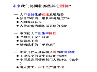 未来我们将面临哪些其它困扰？
-- 人口老龄化的疾速发展趋势
 预计20年内，增长率将超过20%
 人均寿命延长
 人类对疾病能加以更好的控制
-- 中国的人口出生率降低
 “独生子女”政策
 结婚率下降
 越来越多的“单身族”
-- 未来几代人具备相当高的教育程度
 工业各个部分中有限的劳动力
 中层及高层管理部门人员增加（竞争
）
 引入劳工，用于低产量工作
 