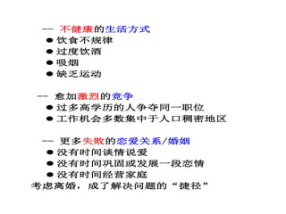 -- 不健康的生活方式
 饮食不规律
 过度饮酒
 吸烟
 缺乏运动
-- 愈加激烈的竞争
 过多高学历的人争夺同一职位
 工作机会多数集中于人口稠密地区
-- 更多失败的恋爱关系/婚姻
 没有时间谈情说爱
 没有时间巩固或发展一段恋情
 没有时间经营家庭
考虑离婚，成了解决问题的“捷径”
 