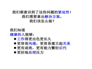 我们都意识到了这些问题的紧迫性！
我们需要拿出解决方案。
我们该怎么做？
我们知道
健康的人能够：
工作得更出色更长久
更容易沟通，更容易建立起关系
更有成效，更有能力繁衍后代
更好地处理压力
 