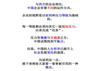与西方的企业相比，
中国企业有着不同的运作方式。
企业的视野是以权利和压力等级为基础
的。
每一等级都必须向其它一级施加压力，
以求完成“任务”。
压力有健康与非健康之分。
中国试图找到平衡点。
但是，中国的人生哲学已跟不上
社会发展变化的速度。
为说明这一点，
接下来将给大家看一看曾被引用的一种
模式。
 