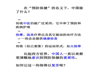 在“预防保健”的名义下，中国做
了什么？
--
传统中医仍被广泛采用，它中和了预防和
疾病护理
--
按摩、温泉疗养以及其它被动的治疗方法
-- 一些企业提供健康检查
--
传统（但已衰落）的运动形式，如太极拳
比起西方世界，中国人一直以来都
更清醒地意识到预防保健的重要性。
如何让这一传统得以复苏呢？
 