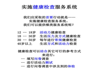 实施健康检查服务系统
我们应采取的首要行动就是——
实施健康检查服务系统。
我们可以提供哪类服务系统呢？
12 -- 18岁 活动力健康检查
18 -- 30岁 生活压力及方式健康检查
30 -- 50岁 每年进行常规健康检查
40岁以上 生活方式和活动力检查
健康检查可以结合其它可行的参考方式
来进行：
-- 填写问卷调查
-- 进行活动力测试
-- 进行问卷调查中涉及到的体检
 