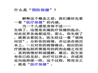 什么是“预防保健”？
解释这个概念之前，我们最好先看
一看“医疗保健”的内涵。
当一个人感觉身体不适——
生病了，这便是实施医疗保健的起点，
对此世界各地都适用。那么，你生病了
，就要去看医生。医生经过一番“望闻
问切”，分析你的病情，并记录在病历
本上。一旦对你的病情确诊，相应的治
疗措施包括所需服用的药剂会随之而至
，直到病情好转或缓解。最后，医生宣
布你已经见好，治疗可以停止，亦或再
定向地持续一阵。这个过程，简而言之
，就是“医疗保健”。
 