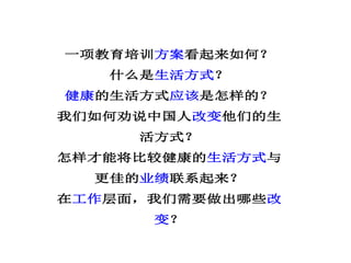 一项教育培训方案看起来如何？
什么是生活方式？
健康的生活方式应该是怎样的？
我们如何劝说中国人改变他们的生
活方式？
怎样才能将比较健康的生活方式与
更佳的业绩联系起来？
在工作层面，我们需要做出哪些改
变？
 