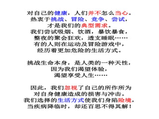 对自己的健康，人们并不怎么当心。
热衷于挑战、冒险、竞争、尝试，
才是我们的典型需求。
我们尝试吸烟、饮酒，暴饮暴食，
整夜的聚会狂欢，透支睡眠……
有的人则在运动及冒险游戏中，
经历着更加危险的生活方式。
挑战生命本身，是人类的一种天性，
因为我们渴望体验，
渴望享受人生……
因此，我们忽视了自己的所作所为
对自身健康造成的损害与冲击。
我们选择的生活方式使我们身陷险境，
当疾病降临时，却还百思不得其解！
 