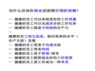 为什么应该在商业层面推行预防保健？
-- 健康的员工可以实现更好的工作质量
-- 健康的员工可以完成更多的工作任务
-- 健康的员工就是可持续的生产力
--
健康的员工相互促进，能向更高的水平（
生产方面）发展
-- 健康的员工更易于沟通交流
-- 健康的员工带来利润
-- 健康的员工易于管理/领导
-- 健康的员工能营造良好的工作氛围
-- 健康的员工使工作成为一种享受
 