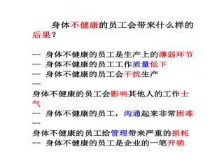 身体不健康的员工会带来什么样的
后果？
-- 身体不健康的员工是生产上的薄弱环节
-- 身体不健康的员工工作质量低下
-- 身体不健康的员工会干扰生产
--
身体不健康的员工会影响其他人的工作士
气
-- 身体不健康的员工，沟通起来非常困难
--
身体不健康的员工给管理带来严重的损耗
-- 身体不健康的员工是企业的一笔开销
 