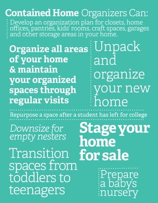 Contained Home Organizers Can:
Develop an organization plan for closets, home
offices, pantries, kids’ rooms, craft spaces, garages
and other storage areas in your home.
Transition
spaces from
toddlers to
teenagers
Repurpose a space after a student has left for college
Downsize for
empty nesters
Organize all areas
of your home
& maintain
your organized
spaces through
regular visits
Unpack
and
organize
your new
home
Prepare
a baby’s
nursery
Stageyour
home
forsale
 