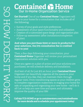 SOHOWDOESITWORK?
Call855-TCS-HOMEorgotocontainerstore.com/containedhome
formoredetailsandtoscheduleyourappointmenttoday!
Get Started! One of our Contained Home Organizers will
come to your home for a consultation that includes all of
the following:
•	 Survey of your goals and style preferences
•	 Assessment of your space functionality and utilization
•	 Creation of a customized space design and organization plan
•	 Follow-up assessment (after installation/completion
	 of plan)
And when you purchase $500 or more in products for
your solutions, the $75 consultation fee is credited
back to you!
Then, a few days following your consultation, your
Contained Home Organizer will review your personalized
organization solution with you.
Once you agree on a plan of action and your solutions are
purchased, we will schedule delivery and installation.
And best of all, for just $75 an hour, your Contained Home
Organizer can beautifully organize all the spaces in your
home and if you like, they can maintain them through
regular visits. From transitioning spaces as your children grow
to complete organization makeovers, to staging your home for
sale, or unpacking and organizing your new home – we’ll do it
all! Let us help you save time and space, and ultimately
improve the quality of your life!
 