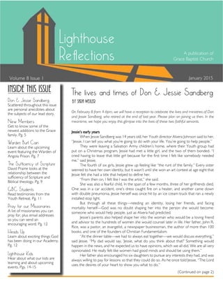 A publication of
Grace Baptist Church
January 2015
(Continued on page 2)
Volume 8 Issue 1
Lighthouse
Reflections
The lives and times of Don & Jessie Sandberg
Jessie’s early years
When Jessie Sandberg was 14 years old, her Youth director Alvera Johnson said to her,
“Jessie, I can tell you what you’re going to do with your life. You’re going to help people.”
They were leaving a Salvation Army children’s home, where their Youth group had
put on a Christmas program. Jessie had met a little girl, and the two of them bonded. “I
cried having to leave that little girl because for the first time I felt like somebody needed
me,” said Jessie.
The fourth of six girls, Jessie grew up feeling like “the runt of the family.” Every sister
seemed to have her own identity, but it wasn’t until she won an art contest at age eight that
Jessie felt she had a title that helped to define her.
“From then on, I felt like I was the artist,” she said.
She was also a fearful child. In the span of a few months, three of her girlfriends died.
One was in a car accident, one’s dress caught fire on a heater, and another came down
with double pneumonia. Jessie herself was once hit by an ice cream truck that ran a newly
installed stop light.
But through all these things—needing an identity, losing her friends, and facing
mortality herself—God was no doubt shaping her into the person she would become:
someone who would help people, just as Alvera had predicted.
Jessie’s parents also helped shape her into the woman who would be a loving friend
and advisor to the hundreds of women she would counsel later in life. Her father, John R.
Rice, was a pastor, an evangelist, a newspaper businessman, the author of more than 100
books, and one of the founders of Christian Fundamentalism.
“At the dinner table—we had to always eat together—we would discuss everything,”
said Jessie. “My dad would say, ‘Jessie, what do you think about that?’ Something would
happen in the news, and he expected us to have opinions, which we all did. We are all very
opinionated. He really felt like women had good minds and should be using them.”
Her father also encouraged his six daughters to pursue any interests they had, and was
always willing to pay for lessons so that they could do so. As he once told Jessie, “The Lord
uses the desires of your heart to show you what to do.”
By Sara Wexler
On February 8 from 4-6pm, we will have a reception to celebrate the lives and ministries of Don
and Jessie Sandberg, who retired at the end of last year. Please plan on joining us then. In the
meantime, we hope you enjoy this glimpse into the lives of these two faithful servants.
Inside this issue
Don & Jessie Sandberg
Scattered throughout this issue
are personal anecdotes about
the subjects of our lead story.
New Members
Get to know some of the
newest additions to the Grace
family. Pg. 5
Warden Burl Cain
Learn about the upcoming
event featuring the Warden of
Angola Prison. Pg. 7
The Sufficiency of Scripture
David Prairie looks at the
relationship between the
sufficiency of Scripture and
Biblical theology. Pg. 9
GBC Students
Read testimonies from the
Youth Retreat. Pg. 11
Pray for our Missionaries
A list of missionaries you can
pray for, plus email addresses
so you can send an
encouraging word. Pg. 12
Heads Up
Learn about exciting things God
has been doing in our Academy.
Pg. 12
Lighthouse Kids
Hear about what our kids are
learning and about upcoming
events. Pgs. 14-15
 