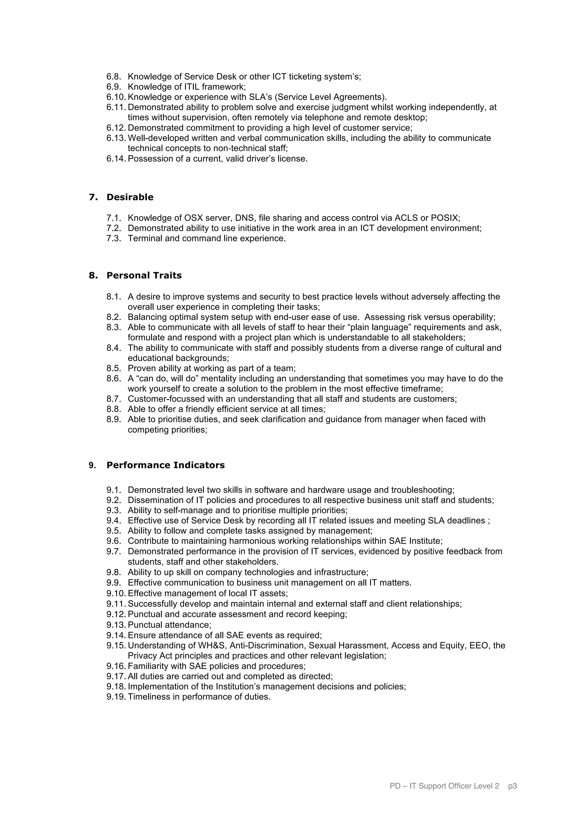 PD – IT Support Officer Level 2 p3
6.8. Knowledge of Service Desk or other ICT ticketing system’s;
6.9. Knowledge of ITIL framework;
6.10. Knowledge or experience with SLA’s (Service Level Agreements).
6.11. Demonstrated ability to problem solve and exercise judgment whilst working independently, at
times without supervision, often remotely via telephone and remote desktop;
6.12. Demonstrated commitment to providing a high level of customer service;
6.13. Well-developed written and verbal communication skills, including the ability to communicate
technical concepts to non-­‐technical staff;
6.14. Possession of a current, valid driver’s license.
7. Desirable
7.1. Knowledge of OSX server, DNS, file sharing and access control via ACLS or POSIX;
7.2. Demonstrated ability to use initiative in the work area in an ICT development environment;
7.3. Terminal and command line experience.
8. Personal Traits
8.1. A desire to improve systems and security to best practice levels without adversely affecting the
overall user experience in completing their tasks;
8.2. Balancing optimal system setup with end-user ease of use. Assessing risk versus operability;
8.3. Able to communicate with all levels of staff to hear their “plain language” requirements and ask,
formulate and respond with a project plan which is understandable to all stakeholders;
8.4. The ability to communicate with staff and possibly students from a diverse range of cultural and
educational backgrounds;
8.5. Proven ability at working as part of a team;
8.6. A “can do, will do” mentality including an understanding that sometimes you may have to do the
work yourself to create a solution to the problem in the most effective timeframe;
8.7. Customer-focussed with an understanding that all staff and students are customers;
8.8. Able to offer a friendly efficient service at all times;
8.9. Able to prioritise duties, and seek clarification and guidance from manager when faced with
competing priorities;
9. Performance Indicators
9.1. Demonstrated level two skills in software and hardware usage and troubleshooting;
9.2. Dissemination of IT policies and procedures to all respective business unit staff and students;
9.3. Ability to self-manage and to prioritise multiple priorities;
9.4. Effective use of Service Desk by recording all IT related issues and meeting SLA deadlines ;
9.5. Ability to follow and complete tasks assigned by management;
9.6. Contribute to maintaining harmonious working relationships within SAE Institute;
9.7. Demonstrated performance in the provision of IT services, evidenced by positive feedback from
students, staff and other stakeholders.
9.8. Ability to up skill on company technologies and infrastructure;
9.9. Effective communication to business unit management on all IT matters.
9.10. Effective management of local IT assets;
9.11. Successfully develop and maintain internal and external staff and client relationships;
9.12. Punctual and accurate assessment and record keeping;
9.13. Punctual attendance;
9.14. Ensure attendance of all SAE events as required;
9.15. Understanding of WH&S, Anti-Discrimination, Sexual Harassment, Access and Equity, EEO, the
Privacy Act principles and practices and other relevant legislation;
9.16. Familiarity with SAE policies and procedures;
9.17. All duties are carried out and completed as directed;
9.18. Implementation of the Institution’s management decisions and policies;
9.19. Timeliness in performance of duties.
 