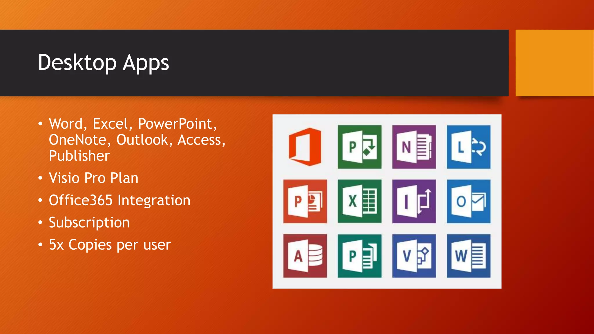 Desktop Apps
• Word, Excel, PowerPoint,
OneNote, Outlook, Access,
Publisher
• Visio Pro Plan
• Office365 Integration
• Subscription
• 5x Copies per user
 