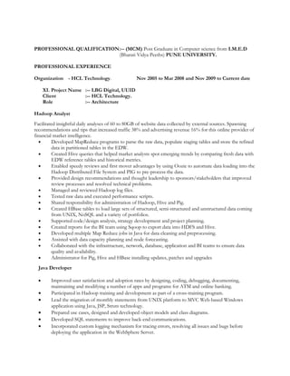 PROFESSIONAL QUALIFICATION:-- (MCM) Post Graduate in Computer science from I.M.E.D
(Bharati Vidya Peeths) PUNE UNIVERSITY.
PROFESSIONAL EXPERIENCE
Organization - HCL Technology. Nov 2005 to Mar 2008 and Nov 2009 to Current date
XI. Project Name :-- LBG Digital, UUID
Client :-- HCL Technology.
Role :-- Architecture
Hadoop Analyst
Facilitated insightful daily analyses of 60 to 80GB of website data collected by external sources. Spawning
recommendations and tips that increased traffic 38% and advertising revenue 16% for this online provider of
financial market intelligence.
• Developed MapReduce programs to parse the raw data, populate staging tables and store the refined
data in partitioned tables in the EDW.
• Created Hive queries that helped market analysts spot emerging trends by comparing fresh data with
EDW reference tables and historical metrics.
• Enabled speedy reviews and first mover advantages by using Oozie to automate data loading into the
Hadoop Distributed File System and PIG to pre-process the data.
• Provided design recommendations and thought leadership to sponsors/stakeholders that improved
review processes and resolved technical problems.
• Managed and reviewed Hadoop log files.
• Tested raw data and executed performance scripts.
• Shared responsibility for administration of Hadoop, Hive and Pig.
• Created HBase tables to load large sets of structured, semi-structured and unstructured data coming
from UNIX, NoSQL and a variety of portfolios.
• Supported code/design analysis, strategy development and project planning.
• Created reports for the BI team using Sqoop to export data into HDFS and Hive.
• Developed multiple Map Reduce jobs in Java for data cleaning and preprocessing.
• Assisted with data capacity planning and node forecasting.
• Collaborated with the infrastructure, network, database, application and BI teams to ensure data
quality and availability.
• Administrator for Pig, Hive and HBase installing updates, patches and upgrades
Java Developer
• Improved user satisfaction and adoption rates by designing, coding, debugging, documenting,
maintaining and modifying a number of apps and programs for ATM and online banking.
• Participated in Hadoop training and development as part of a cross-training program.
• Lead the migration of monthly statements from UNIX platform to MVC Web-based Windows
application using Java, JSP, Struts technology.
• Prepared use cases, designed and developed object models and class diagrams.
• Developed SQL statements to improve back-end communications.
• Incorporated custom logging mechanism for tracing errors, resolving all issues and bugs before
deploying the application in the WebSphere Server.
 