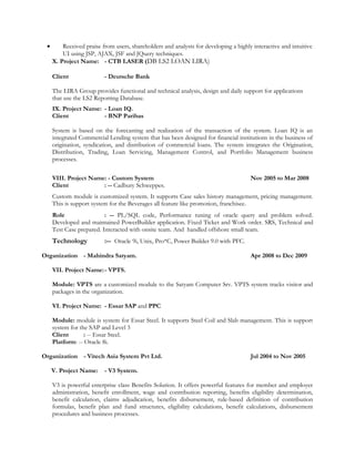• Received praise from users, shareholders and analysts for developing a highly interactive and intuitive
UI using JSP, AJAX, JSF and JQuery techniques.
X. Project Name: - CTB LASER (DB LS2 LOAN LIRA)
Client - Deutsche Bank
The LIRA Group provides functional and technical analysis, design and daily support for applications
that use the LS2 Reporting Database.
IX. Project Name: - Loan IQ.
Client - BNP Paribas
System is based on the forecasting and realization of the transaction of the system. Loan IQ is an
integrated Commercial Lending system that has been designed for financial institutions in the business of
origination, syndication, and distribution of commercial loans. The system integrates the Origination,
Distribution, Trading, Loan Servicing, Management Control, and Portfolio Management business
processes.
VIII. Project Name: - Custom System Nov 2005 to Mar 2008
Client : -- Cadbury Schweppes.
Custom module is customized system. It supports Case sales history management, pricing management.
This is support system for the Beverages all feature like promotion, franchisee.
Role : -- PL/SQL code, Performance tuning of oracle query and problem solved.
Developed and maintained PowerBuilder application. Fixed Ticket and Work order. SRS, Technical and
Test Case prepared. Interacted with onsite team. And handled offshore small team.
Technology :-- Oracle 9i, Unix, Pro*C, Power Builder 9.0 with PFC.
Organization - Mahindra Satyam. Apr 2008 to Dec 2009
VII. Project Name:- VPTS.
Module: VPTS are a customized module to the Satyam Computer Srv. VPTS system tracks visitor and
packages in the organization.
VI. Project Name: - Essar SAP and PPC
Module: module is system for Essar Steel. It supports Steel Coil and Slab management. This is support
system for the SAP and Level 3
Client : -- Essar Steel.
Platform: -- Oracle 8i.
Organization - Vitech Asia System Pvt Ltd. Jul 2004 to Nov 2005
V. Project Name: - V3 System.
V3 is powerful enterprise class Benefits Solution. It offers powerful features for member and employer
administration, benefit enrollment, wage and contribution reporting, benefits eligibility determination,
benefit calculation, claims adjudication, benefits disbursement, rule-based definition of contribution
formulas, benefit plan and fund structures, eligibility calculations, benefit calculations, disbursement
procedures and business processes.
 