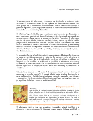 Y exprésenlo en una hoja en blanco.
Si nos ocupamos del adolescente, vemos que ha desplazado su actividad lúdica
infantil hacia un creciente interés por los deportes, las nuevas comunicaciones y las
artes, porque en su crecimiento ha comenzado a buscar otras actividades que le
permitan expresarse y que le ayuden a construir su identidad cubriéndole sus nuevas
necesidades de comunicación y desarrollo.
El niño tiene la posibilidad de jugar conectándose con la realidad que desconoce, de
experimentar con materiales de forma directa y expresiva, inventando y recreando sus
propias imágenes hasta conocer el mundo que lo rodea. En cambio el adolescente
necesita referentes, ideales, elementos que lo acerquen y pongan a prueba la realidad
porque está en búsqueda de su identidad. Inicia un proceso de transformación donde
necesita aunque no lo verbaliza, la escucha, el respeto de su intimidad, posibilidades y
espacios adecuados de expresión, respuestas no contradictorias del mundo adulto,
vínculos afectivos sociales variados y estables, modelos y valores posibles, nuevas
vías de comunicación.
Es necesario observar a la adolescencia no como una crisis del desarrollo, sino como
un momento propicio para seguir la evolución del proceso creativo iniciado en la
infancia con el juego. La actividad artística puede ser el eslabón perdido en esa
búsqueda por la identidad, la acción que le posibilite al adolescente conocerse y
reconocerse en relación con los otros, la vía de comunicación con el mundo adulto al
que esta ingresando, la integración social a través de la muestra y reconocimiento de
sus obras.
Winnicott nos recuerda que ”la crisis de la adolescencia sólo dura un tiempo y el
tiempo es su remedio natural”. El mundo adulto puede ayudarlo fomentando su
capacidad inventiva y facilitándole actividades y materiales adecuados a sus intereses
y necesidades. Esto le permitirá establecer la exploración de sus emociones, más allá
de la palabra, simbolizar y construir su individualidad.
Para poner en práctica…
La cosoteca
Espacio donde se clasifica diversos materiales reciclables variados en formas,
colores y tamaños con el fin de reutilizarlos en diversas actividades lúdicas y
creativas.
Estos sectores forman parte de las Juegotecas y pueden formar parte de las
escuelas para enriquecer las posibilidades del sector de artes. Se gana en
creatividad, economía y cooperación, porque la cosoteca se construye y mantiene
entre todos los que participan de la actividad.
El adolescente tiene en esta etapa emociones polarizadas, falta de equilibrio y de
constancia en sus sentimientos. Su búsqueda, en este aspecto de la personalidad, es
{ PAGE }
 