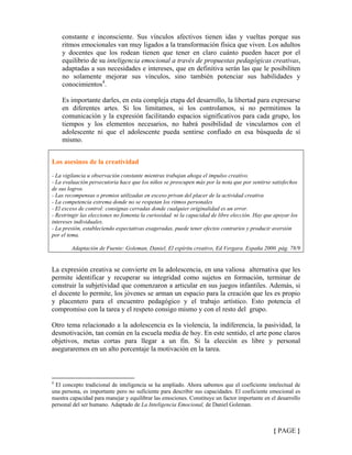 constante e inconsciente. Sus vínculos afectivos tienen idas y vueltas porque sus
ritmos emocionales van muy ligados a la transformación física que viven. Los adultos
y docentes que los rodean tienen que tener en claro cuánto pueden hacer por el
equilibrio de su inteligencia emocional a través de propuestas pedagógicas creativas,
adaptadas a sus necesidades e intereses, que en definitiva serán las que le posibiliten
no solamente mejorar sus vínculos, sino también potenciar sus habilidades y
conocimientos4
.
Es importante darles, en esta compleja etapa del desarrollo, la libertad para expresarse
en diferentes artes. Si los limitamos, si los controlamos, si no permitimos la
comunicación y la expresión facilitando espacios significativos para cada grupo, los
tiempos y los elementos necesarios, no habrá posibilidad de vincularnos con el
adolescente ni que el adolescente pueda sentirse confiado en esa búsqueda de sí
mismo.
Los asesinos de la creatividad
- La vigilancia u observación constante mientras trabajan ahoga el impulso creativo.
- La evaluación persecutoria hace que los niños se preocupen más por la nota que por sentirse satisfechos
de sus logros.
- Las recompensas o premios utilizadas en exceso privan del placer de la actividad creativa
- La competencia extrema donde no se respetan los ritmos personales
- El exceso de control: consignas cerradas donde cualquier originalidad es un error.
- Restringir las elecciones no fomenta la curiosidad ni la capacidad de libre elección. Hay que apoyar los
intereses individuales.
- La presión, estableciendo expectativas exageradas, puede tener efectos contrarios y producir aversión
por el tema.
Adaptación de Fuente: Goleman, Daniel, El espíritu creativo, Ed Vergara. España 2000. pág. 78/9
La expresión creativa se convierte en la adolescencia, en una valiosa alternativa que les
permite identificar y recuperar su integridad como sujetos en formación, terminar de
construir la subjetividad que comenzaron a articular en sus juegos infantiles. Además, si
el docente lo permite, los jóvenes se arman un espacio para la creación que les es propio
y placentero para el encuentro pedagógico y el trabajo artístico. Esto potencia el
compromiso con la tarea y el respeto consigo mismo y con el resto del grupo.
Otro tema relacionado a la adolescencia es la violencia, la indiferencia, la pasividad, la
desmotivación, tan común en la escuela media de hoy. En este sentido, el arte pone claros
objetivos, metas cortas para llegar a un fin. Si la elección es libre y personal
aseguraremos en un alto porcentaje la motivación en la tarea.
4
El concepto tradicional de inteligencia se ha ampliado. Ahora sabemos que el coeficiente intelectual de
una persona, es importante pero no suficiente para describir sus capacidades. El coeficiente emocional es
nuestra capacidad para manejar y equilibrar las emociones. Constituye un factor importante en el desarrollo
personal del ser humano. Adaptado de La Inteligencia Emocional, de Daniel Goleman.
{ PAGE }
 