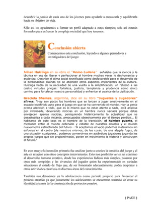 descubrir la pasión de cada uno de los jóvenes para ayudarle a encauzarla y equilibrarla
hacia su objetivo de vida.
Sólo así los ayudaremos a formar un perfil adaptado a estos tiempos; sólo así estarán
formados para enfrentar la compleja sociedad que hoy tenemos.
Conclusión abierta
Comencemos esta conclusión, leyendo a algunos pensadores e
investigadores del juego:
Johan Huizinga en su obra el ¨Homo Ludens¨ señalaba que la ciencia y la
técnica en vez de liberar y perfeccionar al hombre muchas veces lo deshumaniza y
esclaviza. Describe el clima social tecnificado como desfavorable para el desarrollo de
la personalidad cuando no se atienden otros aspectos importantes de la cultura.
Huizinga habla de la necesidad de una vuelta a la simplificación, un retorno a las
cuatro virtudes griegas: fortaleza, justicia, templanza y prudencia como único
camino para fortalecer nuestra personalidad y enfrentar el avance de la civilización.
Graciela Sheines, argentina, dice en su libro “Juguetes y Jugadores”
afirma: “Hoy son pocos los hombres que se lanzan a jugar creativamente en el
espacio indefinido apto para el juego en que se ha convertido el mundo. Hoy la gente
presta atención a todo, que es lo mismo que no estar atento a nada, está ansiosa
por informada, devorando noticias en un hambre nunca saciada porque éstas
envejecen apenas nacidas, persiguiendo histéricamente la actualidad que se
desactualiza a cada instante, preocupados obsesivamente por el tiempo perdido... El
habitante de este caos es el hombre de la transición, el hombre puente, el
mediador entre el mundo ordenado y estable de nuestros abuelos y el mundo
nuevamente estructurado del futuro... Si aceptamos el vacío podemos instalarnos sin
esfuerzo en el centro (de nosotros mismos, de las cosas, de una alegría fugaz, de
una situación cualquiera… podemos convertirnos en auténticos jugadores jugando los
propios juegos que sin proponérnoslo, ponen en movimiento la historia y construyen
el futuro.”
En este ensayo la intención primaria fue analizar junto a ustedes la temática del juego y el
arte en relación con otros conceptos intervinientes. Esto nos posibilitó ver en un continuo
al desarrollo humano creativo, desde las experiencias lúdicas más simples, pasando por
otras más complejas y las vivencias del jugador quien ha experimentado en variadas
situaciones el estado de flujo que, de ser fomentado adecuadamente, podrá desplazar a
otras actividades creativas en diversas áreas del conocimiento.
También nos detuvimos en la adolescencia como período propicio para favorecer el
proceso creativo ya que justamente los adolescentes se encuentran tratando de crear su
identidad a través de la construcción de proyectos propios.
{ PAGE }
 