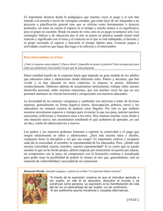 Es importante destacar desde lo pedagógico que muchas veces el juego y el arte han
entrado a la escuela a través de consignas cerradas, que están lejos de ser integradas a un
proyecto o planificación general sino que se utilizan como herramientas o técnicas
puntuales, sin tener en cuenta el espacio ni el tiempo y mucho menos si es significativo
para el grupo en cuestión. Desde mi punto de vista, esto no es juego ni tampoco arte. Las
estrategias lúdicas o de educación por el arte se ponen en práctica cuando tienen total
relación y significado con el tema y el contexto en el que se está trabajando, el docente y
el grupo recrearán el espacio y buscarán el tiempo óptimo para vivenciar juegos y
actividades creativas que luego den lugar a la reflexión y el intercambio.
Para intercambiar en el foro
¿Todo lo expuesto suena utópico? ¿Parece obvio? ¿Imposible de poner en práctica? Sería enriquecedor para
todos que pudiéramos intercambiar los por qué de estas preguntas.
Hacer realidad mucho de lo expuesto hasta aquí depende en gran medida de los adultos
que educamos niños y adolescentes desde diferentes roles. Padres y docentes, que han
vivido y se han educado en otros contextos, ni mejores ni peores, diferentes
sustancialmente. Debemos además de actualizarnos teóricamente, trabajar sobre nuestro
desarrollo personal, sobre nuestras emociones, que son muchas veces las que no nos
permiten mantener un vínculo horizontal y enriquecedor con nuestros educandos.
La diversidad de un contexto vertiginoso y cambiante nos atraviesa a todos de diversas
maneras, generalmente en forma negativa (stress, desocupación, pobreza, otros) y los
educadores no estamos exentos de padecer estos flagelos. Por esto es que también
nosotros necesitamos espacios y tiempos para vivenciar lo que nos pasa, tamizar nuestras
emociones, reflexionar y formarnos unos a los otros. Hoy estamos muchas veces frente a
una situación nueva: nos encontramos enseñando lo que acabamos de aprender, en casi
un ida y vuelta de saberes previos y nuevos.
Los padres y los maestros podemos fomentar o reprimir la creatividad y el juego que
surgen naturalmente en niños y adolescentes. ¿Será ésta nuestra tarea y desafío,
cualquiera fuese la disciplina o rol que nos ocupe? Es importante cultivar y recuperar
cada día la curiosidad, el asombro, la espontaneidad de los educandos. Pero. ¿dónde está
nuestra curiosidad, nuestro asombro, nuestra espontaneidad? Si es cierto que no puedo
enseñar lo que no he hecho propio, deberé empezar por reencontrar mi pasión por educar,
mi compromiso con la tarea, mi compromiso con la formación continua y actualizada
para poder tener la posibilidad de pedirle lo mismo al otro que, generalmente, está en
situación de vulnerabilidad y necesidad de mi contención.
{ PAGE }
Raimundo Dinello, educador uruguayo, expresa en su libro “La expresión lúdico-creativa”:
“A través de la expresión creativa es que el individuo aprende a
ser sujeto, en ella él se descubre, descubre el mundo y se
construye como persona. La expresión es la manifestación de vida
del ser es un aprendizaje de ser sujeto: un ser autónomo.
El ser autónomo asume iniciativas y visualiza alternativas.
 