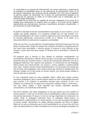 La creatividad es un proceso de interconexión, de nuevas relaciones y proporciones
es necesaria la flexibilidad tanto en las estructuras de pensamiento como en la
percepción imaginativa que construye formas originales. Por cierto que la repetición
no permite espacio de creatividad. Por lo tanto, los entrenamientos basados en la
reproducción de ejercicios no están en el mismo plano que la creatividad, por el
contrario están atrapándola.
La unicidad del ser que tiene la cualidad de tornarse inteligente es la punta de la
madeja para desenvolver la relación entre el sujeto y el mundo de los objetos,
descubriendo sus articulaciones, funciones, mecanismos, atributos, componentes… y
así construirse en esta creatividad.”
El perfil de educando de nuestra sociedad deberá estar basado en seres creativos y no en
eruditos que puedan adaptarse a la vertiginosa realidad que nos está tocando vivir.
Cambios paradigmáticos de valores, contextos regidos por nuevas tecnologías, economías
de mercado globalizadas, consecuencias sociales en lo laboral, en la salud, en la
educación difíciles de enfrentar por su agudeza y profundidad.
Todo esto nos lleva a la necesidad de ir transformando el perfil del docente que hoy esta
frente a nuestras aulas. Porque los tiempos han cambiado, la infancia y la adolescencia de
hoy tienen otras necesidades e intereses porque el contexto es muy diferente al que
nosotros vivimos hasta hace poco tiempo. El docente tiene la necesidad y el desafío de
cambiar.
Mi propuesta para el docente es que, además de actualizar continuamente sus
conocimientos disciplinares, también recurra al juego y al arte para que trabajando en su
desarrollo personal, encuentre formas y caminos de comunicación diferentes a los de la
pedagogía tradicional. Esto significa una propuesta. La construcción de una Pedagogía
lúdico-creativa que colectivamente, con ensayos y errores, podamos ir perfeccionando
entre todos. Tenemos muchos autores latinoamericanos y de otras partes del mundo que
han teorizado sobre pedagogía, otros muchos autores que analizan la realidad actual. Sin
embargo, trabajar con lo que sucede en nuestro interior, con nuestra propia realidad es
tarea de cada uno en particular.
Es muy importante lograr un clima agradable, lúdico, cálido para realizar nuestros
encuentros pedagógicos, pero si nuestro espacio interior no tiene la tranquilidad necesaria
para escuchar y no violentar, la autoestima necesaria para reconocer al otro y no
colaborar en su frustración, la pasión por la tarea para contagiar alegría y motivación…
será muy difícil, utópico o hasta imposible que nuestros educandos aprendan
conocimientos y los transfieran creativamente.
Para llevar adelante estas ideas pedagógicas no hay que esperar que otros cambien el
sistema educativo. Cada uno de nosotros tiene la posibilidad de realizar actividades que
den permiso para pensar. El juego y el arte con un lugar importante en la educación, un
cambio desde la pedagogía tradicional hacia la pedagogía lúdico-creativa, la
transformación comprometida de la actitud docente, son ya una necesidad sociocultural
de nuestro tiempo. Necesitamos un cambio educativo profundo, que libere el impulso
lúdico de los seres en formación, que les dé la posibilidad de ver en esta crisis de fin de
siglo una oportunidad de ser libres sirviéndose de las nuevas tecnologías articuladas con
{ PAGE }
 