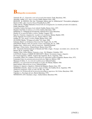 { PAGE }
Bibliografía recomendada
Aimerich, M. y C., Expresión y arte en la escuela (tres tomos), Teide, Barcelona, 1981.
Akoschky, Judith, et al., Artes y escuela, Paidós, Buenos Aires, 1998.
BIANCHI de ZIZZIAS, Elia Ana “Estrategias lúdicas para la Alfabetización” Procesadora pedagógica
Beatriz CABA. ¡Que vivan los Chicos! Proamba Bs.As.2001
Cohen, David, y Stephen Mackeith, El desarrollo de la imaginación. Los mundos privados de la infancia,
Paidós, Barcelona, 1993.
Cossettini, Leticia, Del juego al arte infantil, Eudeba, Buenos Aires, 1977.
Despind, Jean-Paul, La música y el cerebro, Gedisa, Barcelona, 1989.
Dobbeleare, G.: Pedagogía de la Expresión. Editorial Nova Terra, Barcelona.
Dinello, R. La expresión lúdico creativa. Nordan. Uruguay 1991.
Egan, K., Fantasía e imaginación: su poder en la enseñanza, Morata, Madrid, 1999.
Freud, Sigmund, Psicoanálisis del arte, Alianza, México, 1984.
Gardner, H., Arte, mente y cerebro, Paidós, Buenos Aires, 1987.
GLANZER, Martha. “El juego en la niñez” Ed. Aique. 2000.
Goleman, Daniel. La Inteligencia Emocional. Ed. Vergara. Bs. As.1996.
GOLEMAN, Daniel y otros.,El espíritu creativo. Ed.Vergara. Bs. As., 2000.
Hopkins, Roy, Adolescencia. Años de transición. Editorial Pirámide.
Huizinga, J. Homo ludens. Alianza/Emecé. Buenos Aires.1968
IPA: Asociación Internacional por el Derecho del Niño a Jugar, El juego: necesidad, arte y derecho, Ed.
Bonum. Bs.As. Argentina. 1996.
Jiménez Vélez, Carlos Alberto. Fantasías y risas, Ed. Olímpica. Colombia. 1995.
LAVITNAN, Susana y CARIDE DE MOUGHTY, María J. Inventamos Juegos y Juguetes.
Ed. Unicef Argentina / AIQUE. Auspicio Ipa Argentina. Bs.As. Argentina. 1992.
Lowenfeld, Viktor y W. Lambert, Desarrollo de la capacidad creadora, Kapelusz, Buenos Aires, 1973.
Lorenzano César, La estructura psicosocial del arte, Siglo xxi, México, 1982
Mannoni, O. Deluz, A., La crisis de la adolescencia. Editorial Gedisa.
PIAGET, J. La representación del mundo en el niño. Ed. Morata. Madrid. 1984.
Read, Herbert, Educación por el arte. Editorial Paidós.
Scheines, G. Juguetes y Jugadores. Editorial de Belgrano. Buenos Aires. 1981
SCHEINES, Graciela, Juegos inocentes, juegos terribles. Ed. Eudeba, Bs.As. Argentina. 1998.
TONUCCI, Francesco. Cómo ser niño. Ed. Rei. Arg. 1989.
Vigotsky, L.S. El desarrollo de los procesos psicológicos superiores. Ed. Critica. Barcelona. 1989.
Vigotsky, L., Psicología del arte, Barral, Barcelona, 1970.
WINNICOTT, D.W. Realidad y Juego , Gedisa Editora. Barcelona 1992.
 
