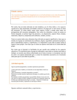 Citando autores
¨La creación de una situación imaginaria no es un hecho fortuito en la vida del pequeño,
sino más bien, la primera manifestación de su emancipación de las limitaciones
situacionales.¨
Vigostky, L. El desarrollo de los procesos psicológicos superiores. Barcelona, Grijalbo.1979.
Por cierto, hay un tema relevante en esta temática y es el clima lúdico y los espacios
significativos para desarrollar actividades creativas. El juego por sí solo recrea el clima
del encuentro. El clima lúdico surge como espacio vivido y creado entre todos los
protagonistas del encuentro pedagógico. Son varios los elementos a tener en cuenta en
forma integrada: en primer lugar las personas y su disposición, espacio físico, tiempo,
materiales, objetivos, temperatura del ambiente, sonidos, aromas …
Tener en cuenta todos estos elementos hace del aula un espacio significativo, hace que se
instale en el grupo un sentimiento de confianza, alegría, seguridad y pertenencia propicio,
para el aprendizaje creativo y significativo. Lo importante es que todo el grupo sienta el
espacio como propio. Esto hace que el clima sea óptimo motivador de la creatividad del
grupo.
Por cierto que el docente es facilitador de que suceda esta realidad en los espacios
educativos. El contribuirá junto al grupo de educandos a que todos se sientan motivados a
trabajar, se escuche una música relacionada con el tema a recrear o a incorporar una tela
de color a un espacio demasiado gris o a tener los materiales necesarios en el momento
ideal para que la actividad sea posible…
Actividad sugerida
Aquí me permito preguntarles y recordar experiencias personales:
¿Cómo intervenía el adulto y/o el docente en esta etapa lúdica vital de su
infancia?
¿Qué sentimientos o actitudes despertaba en ustedes?
Intentemos recordar nuestras experiencias de juego y los adultos que los/las
rodearon.
Recordarán un adulto que permitía o que prohibía. Quizás ni una cosa ni la
otra, pero les sugiero escribir o dibujar el recuerdo en el siguiente espacio de
la forma que espontáneamente llegó a su mente…Tómense el tiempo que
necesiten para recordar y exprésense en una hoja en blanco.
Sigamos adelante sumando ideas y experiencias…
{ PAGE }
 