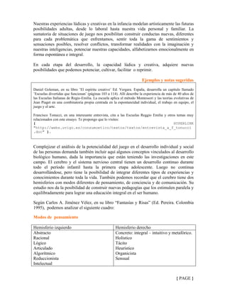 Nuestras experiencias lúdicas y creativas en la infancia modelan artísticamente las futuras
posibilidades adultas, desde lo laboral hasta nuestra vida personal y familiar. La
sumatoria de situaciones de juego nos posibilitan construir conductas nuevas, diferentes
para cada problemática que enfrentamos, sentir toda la gama de sentimientos y
sensaciones posibles, resolver conflictos, transformar realidades con la imaginación y
nuestras inteligencias, potenciar nuestras capacidades, alfabetizarnos emocionalmente en
forma espontánea e integral.
En cada etapa del desarrollo, la capacidad lúdica y creativa, adquiere nuevas
posibilidades que podemos potenciar, cultivar, facilitar o reprimir.
Ejemplos y notas sugeridas
Daniel Goleman, en su libro ¨El espíritu creativo¨ Ed. Vergara. España, desarrolla un capítulo llamado
¨Escuelas divertidas que funcionan¨ (páginas 103 a 114). Allí describe la experiencia de más de 40 años de
las Escuelas Italianas de Regio-Emilia. La escuela aplica el método Montessori y las teorías evolutivas de
Jean Piaget en una combinatoria propia centrada en la espontaneidad individual, el trabajo en equipo, el
juego y el arte.
Francisco Tonucci, en una interesante entrevista, cita a las Escuelas Reggio Emilia y otros temas muy
relacionados con este ensayo. Te propongo que lo visites:
{ HYPERLINK
"http://webs.uvigo.es/consumoetico/textos/textos/entrevista_a_f_tonucci
.doc" }.
Complejizar el análisis de la potencialidad del juego en el desarrollo individual y social
de las personas demanda también incluir aquí algunos conceptos vinculados al desarrollo
biológico humano, dada la importancia que están teniendo las investigaciones en este
campo. El cerebro y el sistema nervioso central tienen un desarrollo continuo durante
todo el período infantil hasta la primera etapa adolescente. Luego no continua
desarrollándose, pero tiene la posibilidad de integrar diferentes tipos de experiencias y
conocimientos durante toda la vida. También podemos recordar que el cerebro tiene dos
hemisferios con modos diferentes de pensamiento, de conciencia y de comunicación. Su
estudio nos da la posibilidad de construir nuevas pedagogías que los estimulen paralela y
equilibradamente para lograr una educación integral en el ser humano.
Según Carlos A. Jiménez Vélez, en su libro “Fantasías y Risas” (Ed. Pereira. Colombia
1995), podemos analizar el siguiente cuadro:
Modos de pensamiento
Hemisferio izquierdo Hemisferio derecho
Abstracto
Racional
Lógico
Articulado
Algorítmico
Reduccionista
Intelectual
Concreto: integral – intuitivo y metafórico.
Holístico
Tácito
Heurístico
Organicista
Sensual
{ PAGE }
 