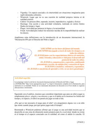 - Vigotsky: Un espacio asociado a la interioridad con situaciones imaginarias para
suplir demandas culturales.
- Winnicott: Lugar que no es una cuestión de realidad psíquica interna ni de
realidad exterior.
- Callois: Un proceso libre, separado, incierto, improductivo, reglado y ficticio
- Huizinga: Una acción o una actividad voluntaria, realizada en ciertos límites
fijados de tiempo y lugar.
- Piaget: Actividad que potencia la lógica y la racionalidad
- Freud: Actividad para reducir las tensiones nacidas de la imposibilidad de realizar
los deseos.
Ampliemos estas definiciones con la introducción de un documento internacional, la
“Declaración IPA por el Derecho del Niño a Jugar”:
¨ LOS NIÑOS son las bases del futuro del mundo.
LOS NIÑOS han jugado a través de todos los tiempos y en
todas las culturas.
EL JUEGO junto con los requerimientos básicos de nutrición,
salud, vivienda y educación es vital para el desarrollo del
potencial de todos los niños.
EL JUEGO es comunicación y expresión, combinando
pensamiento y acción, da satisfacción y sensación de logro.
El JUEGO es instintivo, voluntario y espontáneo.
EL JUEGO es una forma de aprender a vivir, no un mero pasatiempo.¨
Actividad sugerida
Les propongo visitar la web de la Asociación Internacional por el Derecho del Niño a Jugar
{ HYPERLINK "http://www.ipaargentina.org.ar" } y bajar el documento completo de la Declaración, para
analizarla en su totalidad. Puede ser un interesante documento de discusión en el Foro donde se sugieran
adecuaciones o inclusiones.
Siguiendo con el análisis, tenemos que considerar importante que para un niño/a jugar es
simplemente placer, alegría y movimiento y que si el adulto no le mostrara los límites del
tiempo y el espacio, el niño/a no pararía de jugar en todo el día.
¿Por qué es tan necesario el juego para el niño? ¿Le preguntaron alguna vez a un niño
que siente cuando juega, por qué quiere jugar todo el tiempo?
Retomando a Winnicott podemos afirmar que el juego es una actividad incierta que se
desarrolla en una zona de distensión neutra propicia para la creatividad, donde no existe
ni el tiempo ni el espacio conectado con la realidad, tal como el adulto lo concibe. El
{ PAGE }
 