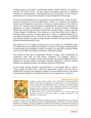 verdadero juego no está sujeto a regulaciones internas –mundo instintivo-, ni externas -
presiones del mundo social-, sino que elabora sus propias reglas por su capacidad
intrínseca de autorregulación y autoorganización. Esta característica de zona neutral e
incierta hace que lo que allí ocurre propicie la creación dentro del mismo juego.
En esta zona neutral desde niño se experimenta lo que Gardner llamó “estado de flujo”,
donde la concentración en la actividad lúdica es total y no responde a los estímulos
externos (ej. el llamado de otra persona) o internos (ej. apetito normal). En este estado es
donde el ser humano tiene las mayores posibilidades de creación, de reparación, de
aprendizaje, de mayor desinhibición, en síntesis, de desarrollo humano. Podríamos
afirmar que el juego como actividad creadora tiene su propio tiempo y espacio, que para
el niño siempre es insuficiente. Estos espacios se viven como altas dosis de placer y
felicidad, donde el jugador, de igual manera que el artista, se entregan libremente a la
actividad con energías extras y sensación de logro. Biológicamente se ha comprobado
que durante el proceso de juego el cuerpo produce endorfinas, las que generan defensas
genuinas indispensables para la vida.
Este estado se da en el juego al igual que en el arte cuando son consideradas como
actividades libres, en la medida que el jugador o el artista se entreguen espontáneamente.
El adulto puede estar facilitando el espacio, el tiempo y los materiales necesarios. Dando
marco a la actividad, continuidad, contención y significado al grupo.
Este estado de flujo que se experimenta durante el juego, tiene posibilidades de
evolucionar, durar cada vez más tiempo, combinarse con imágenes, saberes y
experiencias más ricas al pasar los años. Esto posibilita que cuando el púber comienza a
desplazar sus energías lúdicas a actividades culturales, deportivas y creativas, también
desplaza esta capacidad creadora a las distintas expresiones del hombre.
En este estado, también llamado “momento blanco”, el ser humano lúdico y creativo
“fluye” porque no utiliza sólo el plano del pensamiento racional, sino que tiene la
posibilidad de acciones más complejas, producto de una actividad mental en que operan
el mundo racional/objetivo y el mundo de la intuición, la imaginación y la fantasía.
Dato para tomar nota
Al dejar de jugar muchos adultos tienen adormecida la capacidad lúdica.
Debido al alto grado de placer que se experimenta en el jugo infantil, la
memoria adulta tiene la posibilidad de volver a recordar esos estados de flujo
por los que pasó a partir de nuevas experiencias creativas y transformar
actitudes, encontrar soluciones nuevas a problemas viejos, intervenir con otra
modalidad frente a la familia o al grupo de educandos.
El adulto puede volver a jugar, a conectarse con su esencia a partir de
conexiones creativas con las artes. Sólo es cuestión de permisos y de
compromiso con uno mismo.
Para investigar:
Conexión Creativa, PCETI Argentina. PCETI es la sigla para Person Centered Expressive Arts Therapy
Insititute, o Instituto de Artes Expresivas desde el Enfoque Centrado en la Persona. El objetivo de esta
institución es introducir, divulgar y normalizar la práctica de Arte Terapia y Counseling a través de las
Artes Expresivas en Argentina. El PCETI fue fundado promediando los '80 en Estados Unidos por Natalie Rogers
{ PAGE }
 