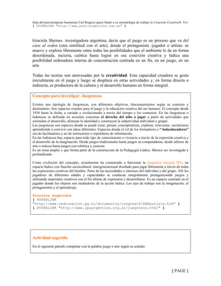 (hija del psicoterapeuta humanista Carl Rogers) quien llamó a su metodología de trabajo la Conexión Creativa®. Ver:
{ HYPERLINK "http://www.pcetiargentina.com.ar" }
Graciela Sheines, investigadora argentina, decía que el juego es un proceso que va del
caos al orden (otra similitud con el arte), donde el protagonista -jugador o artista- se
mueve y explora libremente entre todas las posibilidades que el ambiente le da en forma
desordenada, incierta, caótica hasta lograr en esa conexión creativa y lúdica una
posibilidad ordenadora interna de concentración centrada en un fin, en un juego, en un
arte.
Todas las teorías son atravesadas por la creatividad. Esta capacidad creadora se gesta
inicialmente en el juego y luego se desplaza en otras actividades y, en forma directa o
indirecta, es productora de la cultura y el desarrollo humano en forma integral.
Concepto para investigar: Juegotecas
Existen una tipología de Juegotecas, con diferentes objetivos, funcionamientos según su contexto y
destinatario. Son espacios creados para el juego y la educación creativa del ser humano. El concepto desde
1934 hasta la fecha, a variado y evolucionado a través del tiempo y los contextos. En las Juegotecas o
ludotecas se defiende en acciones concretas el derecho del niño a jugar a partir de actividades que
estimulan el desarrollo, afianzan la identidad y construyen la subjetividad individual y grupal.
Las juegotecas son espacios donde se puede crear, pensar, conceptualizar, explorar, reinventar, socializarse
aprendiendo a convivir con ideas diferentes. Espacios donde el rol de los formadores o “ ludoeducadores”
sea de facilitadores y no de instructores o repetidores de información.
En las ludotecas hay espacio para todo tipo de conocimiento o vivencia a través de la expresión creativa y
el desarrollo de la imaginación. Desde juegos tradicionales hasta juegos en computadoras, desde talleres de
arte o música hasta juegos con robótica y ciencias.
Es un tema amplio y que forma parte de la construcción de la Pedagogía Lúdica. Merece ser investigado y
profundizado.
Como evolución del concepto, actualmente ha comenzado a funcionar la Juegoteca Integral IPA, un
espacio lúdico con función sociocultural, intergeneracional diseñado para jugar libremente a través de todas
las expresiones creativas del hombre. Parte de las necesidades e intereses del individuo y del grupo. Allí los
jugadores de diferentes edades y capacidades se coeducan integralmente protagonizando juegos y
utilizando materiales creativos con el fin último de expresarse y desarrollarse. Es un espacio centrado en el
jugador donde los objetos son mediadores de la acción lúdica. Los ejes de trabajo son la imaginación, el
protagonismo y el aprendizaje.
Vínculos sugeridos
{ HYPERLINK
"http://www.redcreacion.gq.nu/documentos/congreso6/REBautista.htm" }
{ HYPERLINK "http://www.ipaargentina.org.ar/juegoteca.html" }
Actividad sugerida
En el siguiente párrafo completar con la palabra juego o arte según su sentido:
{ PAGE }
 