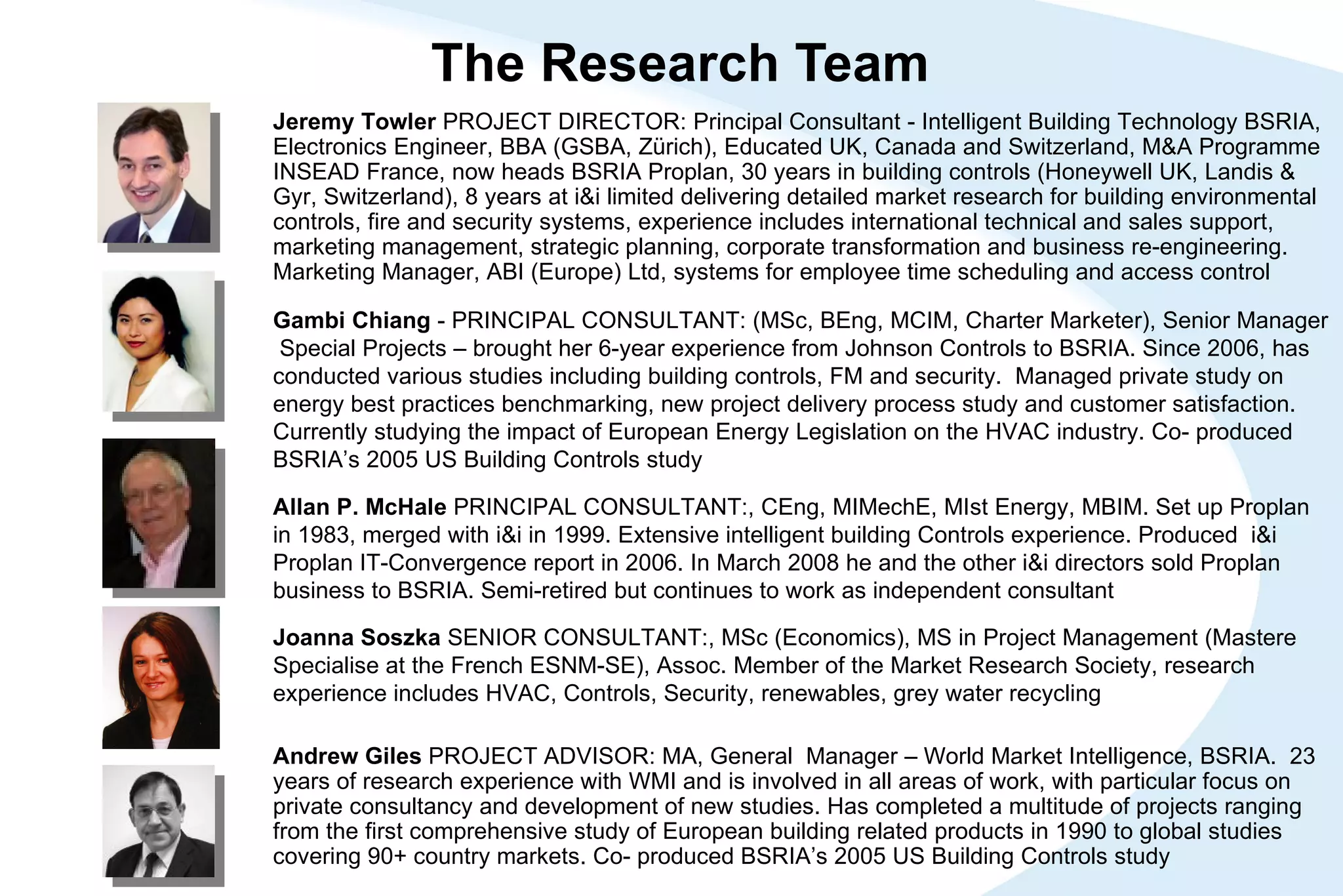 The Research Team Gambi Chiang  - PRINCIPAL CONSULTANT: (MSc, BEng, MCIM, Charter Marketer), Senior Manager  Special Projects – brought her 6-year experience from Johnson Controls to BSRIA. Since 2006, has conducted various studies including building controls, FM and security.  Managed private study on energy best practices benchmarking, new project delivery process study and customer satisfaction. Currently studying the impact of European Energy Legislation on the HVAC industry.  Co- produced BSRIA’s 2005 US Building Controls study Joanna Soszka  SENIOR CONSULTANT:, MSc (Economics), MS in Project Management (Mastere Specialise at the French ESNM-SE), Assoc. Member of the Market Research Society, research experience includes HVAC, Controls, Security, renewables, grey water recycling Allan P. McHale  PRINCIPAL CONSULTANT:, CEng, MIMechE, MIst Energy, MBIM. Set up Proplan in 1983, merged with i&i in 1999. Extensive intelligent building Controls experience. Produced  i&i Proplan IT-Convergence report in 2006. In March 2008 he and the other i&i directors sold Proplan business to BSRIA. Semi-retired but continues to work as independent consultant Andrew Giles  PROJECT ADVISOR: MA, General  Manager – World Market Intelligence, BSRIA.  23 years of research experience with WMI and is involved in all areas of work, with particular focus on private consultancy and development of new studies. Has completed a multitude of projects ranging from the first comprehensive study of European building related products in 1990 to global studies covering 90+ country markets. Co- produced BSRIA’s 2005 US Building Controls study Jeremy Towler  PROJECT DIRECTOR: Principal Consultant - Intelligent Building Technology BSRIA, Electronics Engineer, BBA (GSBA, Zürich), Educated UK, Canada and Switzerland, M&A Programme INSEAD France, now heads BSRIA Proplan, 30 years in building controls (Honeywell UK, Landis & Gyr, Switzerland), 8 years at i&i limited delivering detailed market research for building environmental controls, fire and security systems, experience includes international technical and sales support, marketing management, strategic planning, corporate transformation and business re-engineering. Marketing Manager, ABI (Europe) Ltd, systems for employee time scheduling and access control 