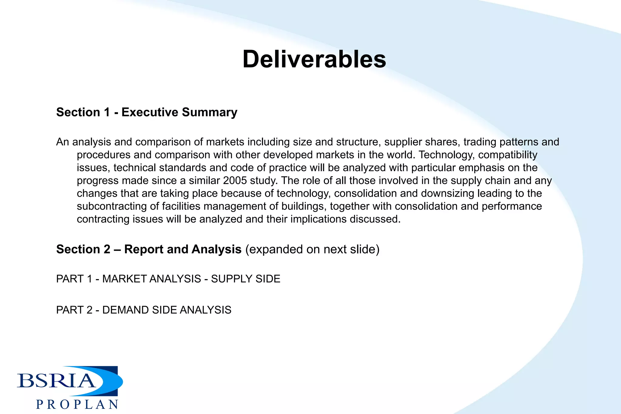 Deliverables Section 1 - Executive Summary   An analysis and comparison of markets including size and structure, supplier shares, trading patterns and procedures and comparison with other developed markets in the world. Technology, compatibility issues, technical standards and code of practice will be analyzed with particular emphasis on the progress made since a similar 2005 study. The role of all those involved in the supply chain and any changes that are taking place because of technology, consolidation and downsizing leading to the subcontracting of facilities management of buildings, together with consolidation and performance contracting issues will be analyzed and their implications discussed. Section 2 – Report and Analysis  (expanded on next slide)   PART 1 - MARKET ANALYSIS - SUPPLY SIDE PART 2 - DEMAND SIDE ANALYSIS 