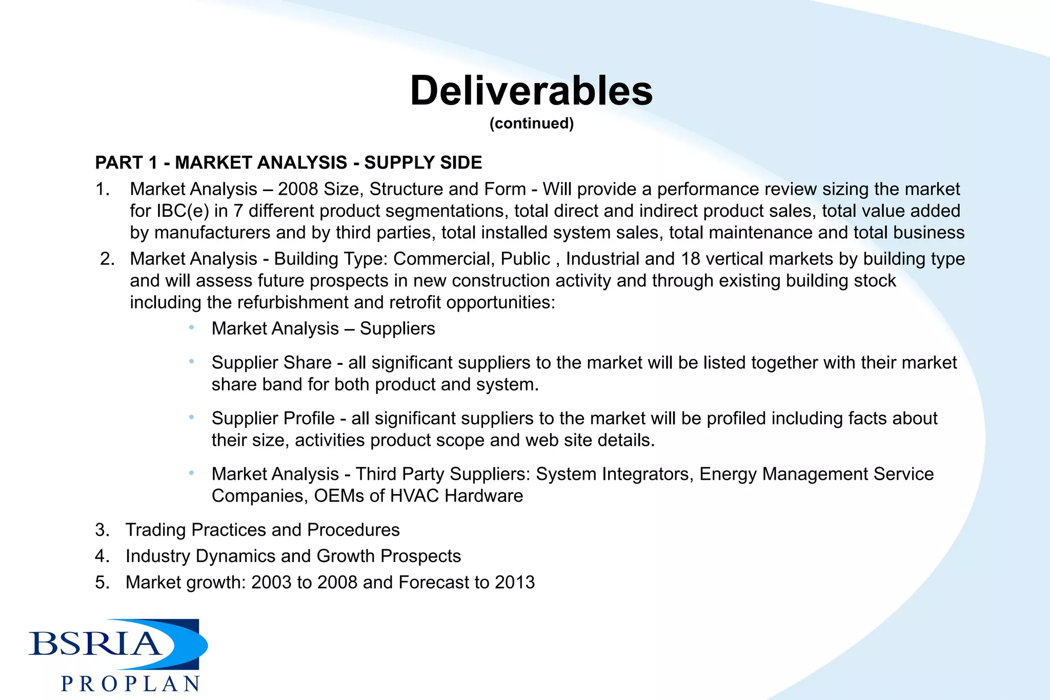 Deliverables (continued) PART 1 - MARKET ANALYSIS - SUPPLY SIDE  1.  Market Analysis – 2008 Size, Structure and Form - Will provide a performance review sizing the market for IBC(e) in 7 different product segmentations, total direct and indirect product sales, total value added by manufacturers and by third parties, total installed system sales, total maintenance and total business   2.  Market Analysis - Building Type: Commercial, Public , Industrial and 18 vertical markets by building type and will assess future prospects in new construction activity and through existing building stock including the refurbishment and retrofit opportunities:  Market Analysis – Suppliers Supplier Share - all significant suppliers to the market will be listed together with their market share band for both product and system. Supplier Profile - all significant suppliers to the market will be profiled including facts about their size, activities product scope and web site details. Market Analysis - Third Party Suppliers: System Integrators, Energy Management Service Companies, OEMs of HVAC Hardware   3.  Trading Practices and Procedures  4.  Industry Dynamics and Growth Prospects  5.  Market growth: 2003 to 2008 and Forecast to 2013 