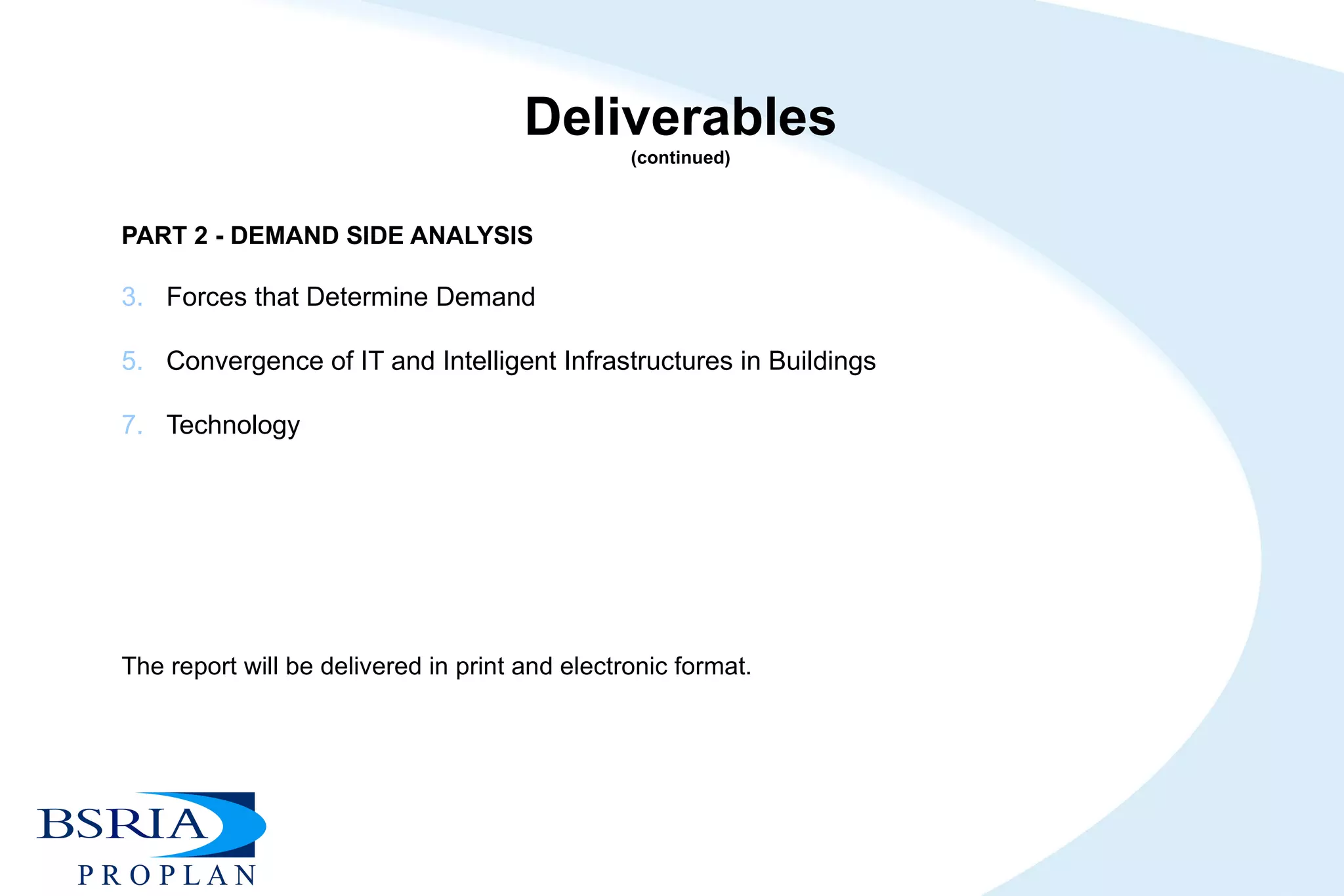 Deliverables (continued) PART 2 - DEMAND SIDE ANALYSIS   Forces that Determine Demand Convergence of IT and Intelligent Infrastructures in Buildings Technology         The report will be delivered in print and electronic format. 