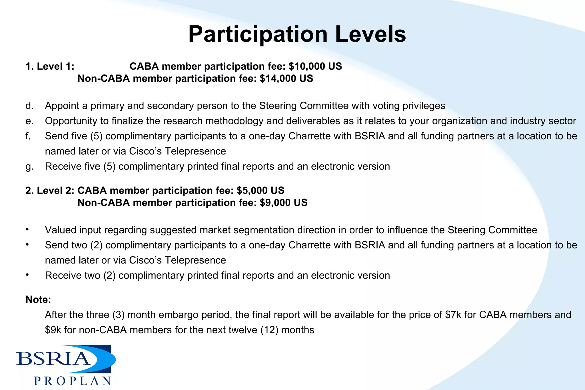 Participation Levels 1. Level 1:  CABA member participation fee: $10,000 US Non-CABA member participation fee: $14,000 US   Appoint a primary and secondary person to the Steering Committee with voting privileges Opportunity to finalize the research methodology and deliverables as it relates to your organization and industry sector  Send five (5) complimentary participants to a one-day Charrette with BSRIA and all funding partners at a location to be named later or via Cisco’s Telepresence Receive five (5) complimentary printed final reports and an electronic version   2. Level 2: CABA member participation fee: $5,000 US Non-CABA member participation fee: $9,000 US  Valued input regarding suggested market segmentation direction in order to influence the Steering Committee  Send two (2) complimentary participants to a one-day Charrette with BSRIA and all funding partners at a location to be named later or via Cisco’s Telepresence  Receive two (2) complimentary printed final reports and an electronic version   Note:  After the three (3) month embargo period, the final report will be available for the price of $7k for CABA members and $9k for non-CABA members for the next twelve (12) months     