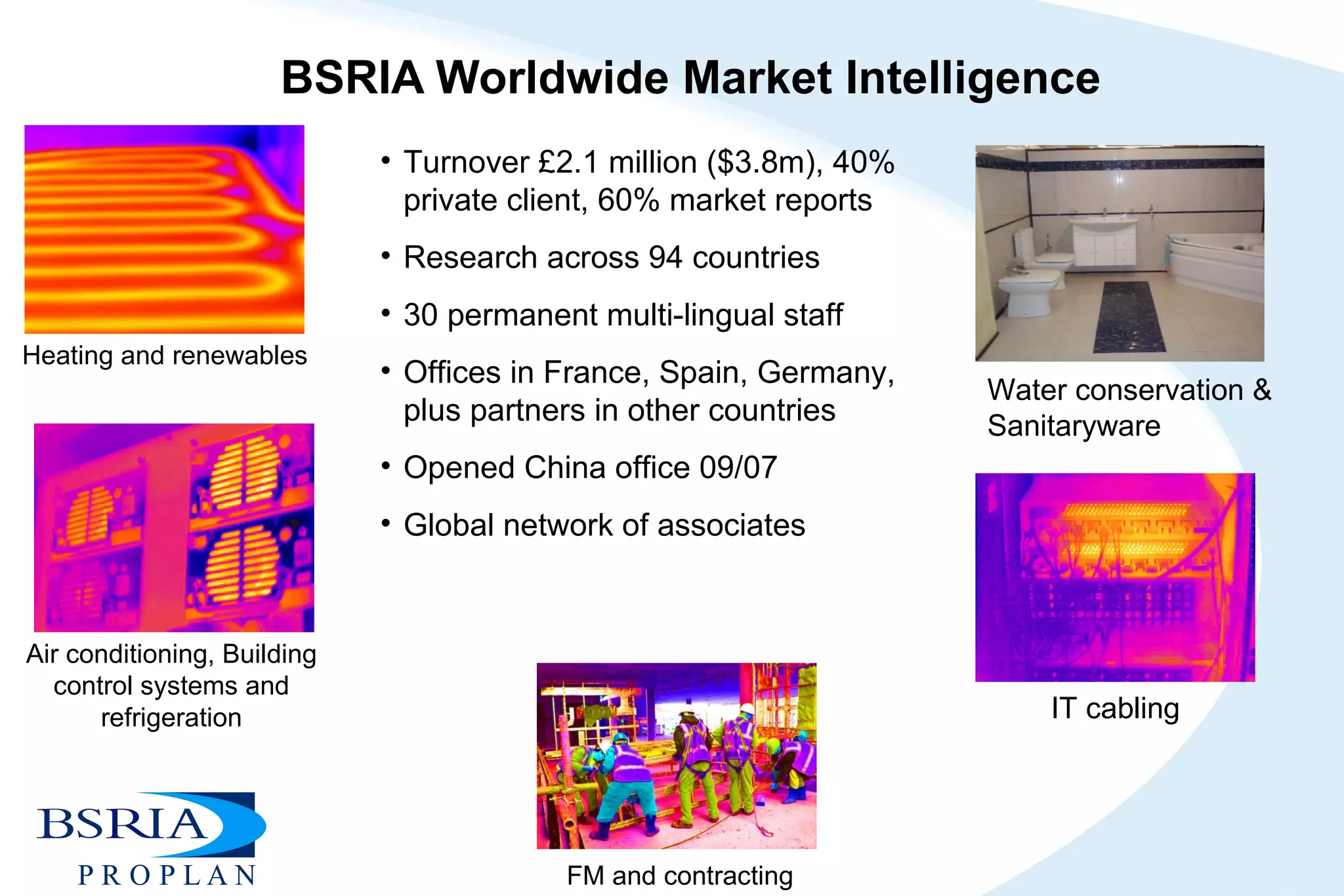 BSRIA Worldwide Market Intelligence Turnover £2.1 million ($3.8m), 40% private client, 60% market reports Research across 94 countries 30 permanent multi-lingual staff Offices in France, Spain, Germany, plus partners in other countries Opened China office 09/07 Global network of associates  Water conservation & Sanitaryware Heating and renewables Air conditioning, Building control systems and refrigeration IT cabling FM and contracting 