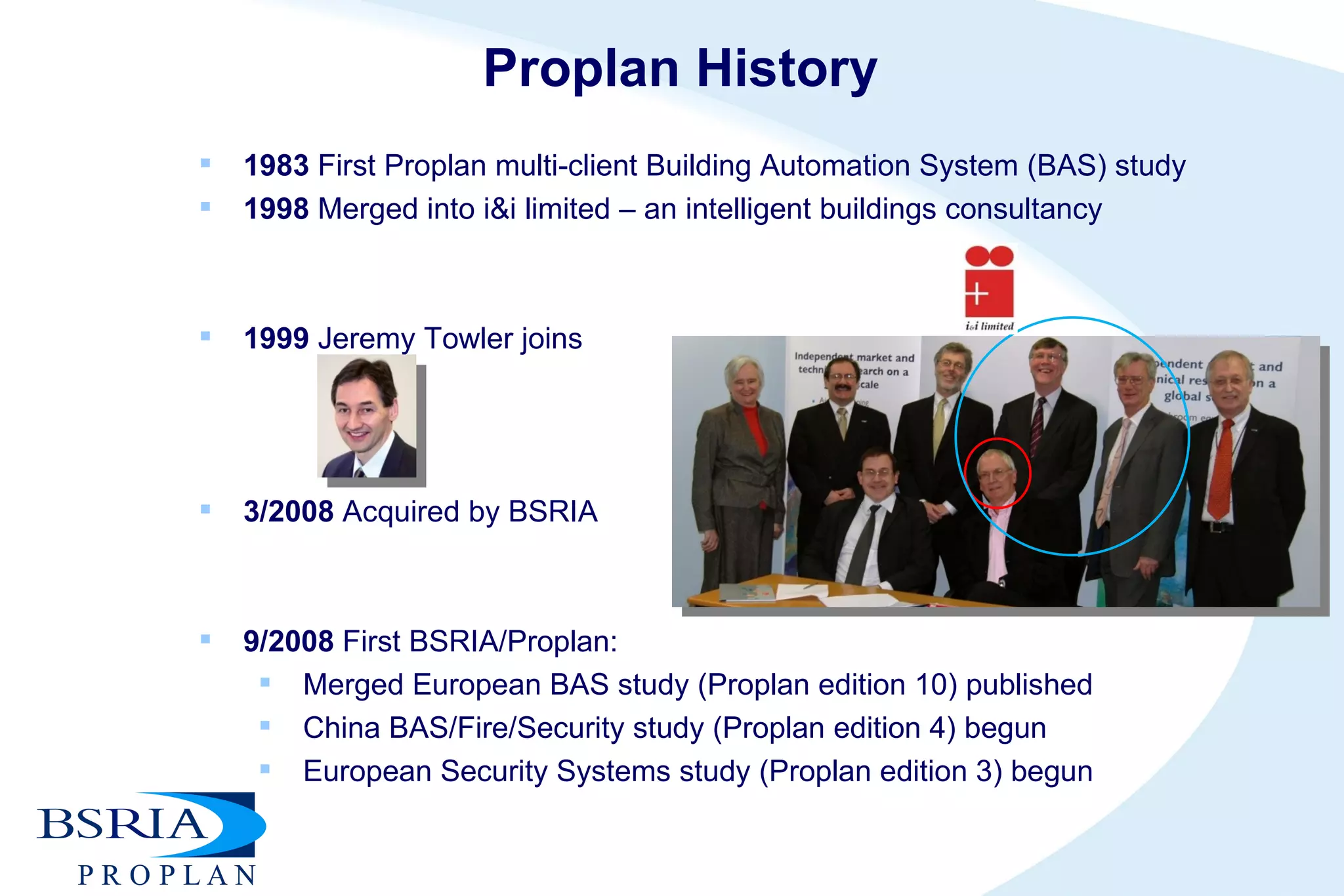 Proplan History 1983  First Proplan multi-client Building Automation System (BAS) study 1998  Merged into i&i limited – an intelligent buildings consultancy 1999  Jeremy Towler joins 3/2008  Acquired by BSRIA 9/2008  First BSRIA/Proplan: Merged European BAS study (Proplan edition 10) published  China BAS/Fire/Security study (Proplan edition 4) begun European Security Systems study (Proplan edition 3) begun 