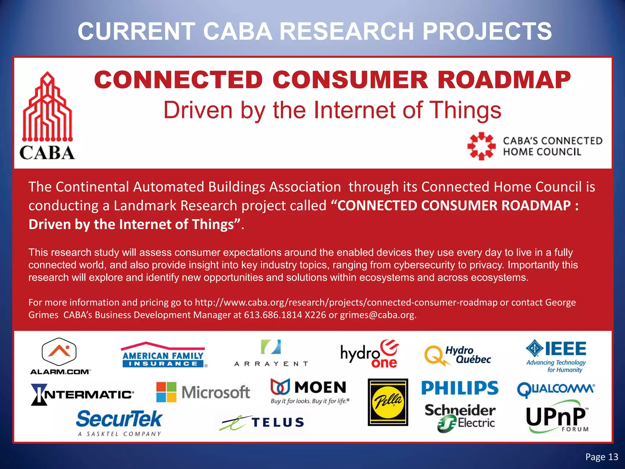 CURRENT CABA RESEARCH PROJECTS 
CONNECTED CONSUMER ROADMAP 
Driven by the Internet of Things 
The Continental Automated Buildings Association through its Connected Home Council is conducting a Landmark Research project called “CONNECTED CONSUMER ROADMAP : Driven by the Internet of Things”. 
This research study will assess consumer expectations around the enabled devices they use every day to live in a fully connected world, and also provide insight into key industry topics, ranging from cybersecurity to privacy. Importantly this research will explore and identify new opportunities and solutions within ecosystems and across ecosystems. 
For more information and pricing go to http://www.caba.org/research/projects/connected-consumer-roadmap or contact George Grimes CABA’s Business Development Manager at 613.686.1814 X226 or grimes@caba.org. Page 13 
 